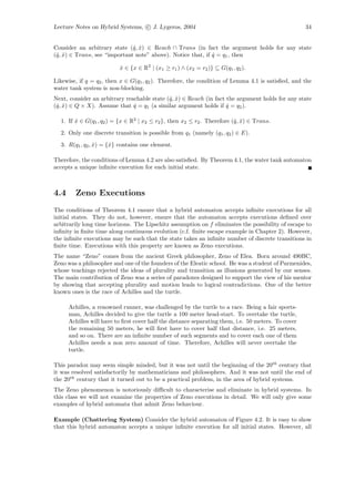 Lecture Notes on Hybrid Systems, c J. Lygeros, 2004                                                  34


Consider an arbitrary state (ˆ, x) ∈ Reach ∩ Trans (in fact the argument holds for any state
                              q ˆ
(ˆ, x) ∈ Trans, see “important note” above). Notice that, if q = q1 , then
 q ˆ                                                         ˆ

                          x ∈ {x ∈ R2 | (x1 ≥ r1 ) ∧ (x2 = r2 )} ⊆ G(q1 , q2 ).
                          ˆ

Likewise, if q = q2 , then x ∈ G(q1 , q2 ). Therefore, the condition of Lemma 4.1 is satisﬁed, and the
water tank system is non-blocking.
Next, consider an arbitrary reachable state (ˆ, x) ∈ Reach (in fact the argument holds for any state
                                             q ˆ
(ˆ, x) ∈ Q × X). Assume that q = q1 (a similar argument holds if q = q2 ).
 q ˆ                           ˆ                                    ˆ

  1. If x ∈ G(q1 , q2 ) = {x ∈ R2 | x2 ≤ r2 }, then x2 ≤ r2 . Therefore (ˆ, x) ∈ Trans.
        ˆ                                                                q ˆ
  2. Only one discrete transition is possible from q1 (namely (q1 , q2 ) ∈ E).
  3. R(q1 , q2 , x) = {ˆ} contains one element.
                 ˆ     x

Therefore, the conditions of Lemma 4.2 are also satisﬁed. By Theorem 4.1, the water tank automaton
accepts a unique inﬁnite execution for each initial state.



4.4     Zeno Executions
The conditions of Theorem 4.1 ensure that a hybrid automaton accepts inﬁnite executions for all
initial states. They do not, however, ensure that the automaton accepts executions deﬁned over
arbitrarily long time horizons. The Lipschitz assumption on f eliminates the possibility of escape to
inﬁnity in ﬁnite time along continuous evolution (c.f. ﬁnite escape example in Chapter 2). However,
the inﬁnite executions may be such that the state takes an inﬁnite number of discrete transitions in
ﬁnite time. Executions with this property are known as Zeno executions.
The name “Zeno” comes from the ancient Greek philosopher, Zeno of Elea. Born around 490BC,
Zeno was a philosopher and one of the founders of the Eleatic school. He was a student of Parmenides,
whose teachings rejected the ideas of plurality and transition as illusions generated by our senses.
The main contribution of Zeno was a series of paradoxes designed to support the view of his mentor
by showing that accepting plurality and motion leads to logical contradictions. One of the better
known ones is the race of Achilles and the turtle.

      Achilles, a renowned runner, was challenged by the turtle to a race. Being a fair sports-
      man, Achilles decided to give the turtle a 100 meter head-start. To overtake the turtle,
      Achilles will have to ﬁrst cover half the distance separating them, i.e. 50 meters. To cover
      the remaining 50 meters, he will ﬁrst have to cover half that distance, i.e. 25 meters,
      and so on. There are an inﬁnite number of such segments and to cover each one of them
      Achilles needs a non zero amount of time. Therefore, Achilles will never overtake the
      turtle.

This paradox may seem simple minded, but it was not until the beginning of the 20th century that
it was resolved satisfactorily by mathematicians and philosophers. And it was not until the end of
the 20th century that it turned out to be a practical problem, in the area of hybrid systems.
The Zeno phenomenon is notoriously diﬃcult to characterise and eliminate in hybrid systems. In
this class we will not examine the properties of Zeno executions in detail. We will only give some
examples of hybrid automata that admit Zeno behaviour.

Example (Chattering System) Consider the hybrid automaton of Figure 4.2. It is easy to show
that this hybrid automaton accepts a unique inﬁnite execution for all initial states. However, all
 