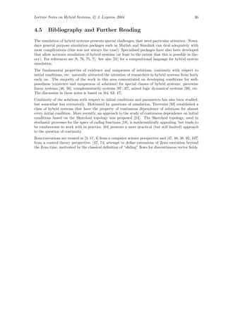 Lecture Notes on Hybrid Systems, c J. Lygeros, 2004                                                 36


4.5     Bibliography and Further Reading
The simulation of hybrid systems presents special challenges, that need particular attention. Nowa-
days general purpose simulation packages such as Matlab and Simulink can deal adequately with
most complications (this was not always the case!) Specialised packages have also been developed
that allow accurate simulation of hybrid systems (at least to the extent that this is possible in the-
ory). For references see [8, 76, 75, 7]. See also [31] for a compositional language for hybrid system
simulation.
The fundamental properties of existence and uniqueness of solutions, continuity with respect to
initial conditions, etc. naturally attracted the attention of researchers in hybrid systems from fairly
early on. The majority of the work in this area concentrated on developing conditions for well-
posedness (existence and uniqueness of solutions) for special classes of hybrid systems: piecewise
linear systems [46, 56], complementarity systems [97, 37], mixed logic dynamical systems [39], etc.
The discussion in these notes is based on [64, 63, 47].
Continuity of the solutions with respect to initial conditions and parameters has also been studied,
but somewhat less extensively. Motivated by questions of simulation, Tavernini [93] established a
class of hybrid systems that have the property of continuous dependence of solutions for almost
every initial condition. More recently, an approach to the study of continuous dependence on initial
conditions based on the Skorohod topology was proposed [24]. The Skorohod topology, used in
stochastic processes for the space of cadlag functions [18], is mathematically appealing, but tends to
be cumbersome to work with in practice. [64] presents a more practical (but still limited) approach
to the question of continuity.
Zeno executions are treated in [3, 17, 4] from a computer science perspective and [47, 48, 38, 92, 107]
from a control theory perspective. [47, 74] attempt to deﬁne extensions of Zeno execution beyond
the Zeno time, motivated by the classical deﬁnition of “sliding” ﬂows for discontinuous vector ﬁelds.
 