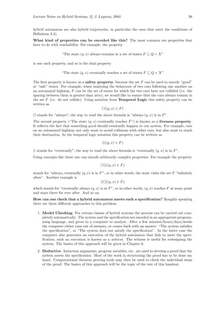 Lecture Notes on Hybrid Systems, c J. Lygeros, 2004                                                   38


hybrid automaton are also hybrid trajectories, in particular the ones that meet the conditions of
Deﬁnition 3.4).
What kind of properties can be encoded like this? The most common are properties that
have to do with reachability. For example, the property

                   “The state (q, x) always remains in a set of states F ⊆ Q × X”

is one such property, and so is the dual property

                  “The state (q, x) eventually reaches a set of states F ⊆ Q × X”

The ﬁrst property is known as a safety property, because the set F can be used to encode “good”
or “safe” states. For example, when analysing the behaviour of two cars following one another on
an automated highway, F can be the set of states for which the two cars have not collided (i.e. the
spacing between them is greater than zero); we would like to ensure that the cars always remain in
the set F (i.e. do not collide). Using notation from Temporal Logic this safety property can be
written as
                                             ((q, x) ∈ F )
  stands for “always”; the way to read the above formula is “always (q, x) is in F ”.
The second property (“The state (q, x) eventually reaches F ”) is known as a liveness property.
It reﬂects the fact that something good should eventually happen to our system. For example, cars
on an automated highway not only want to avoid collisions with other cars, but also want to reach
their destination. In the temporal logic notation this property can be written as

                                             ♦((q, x) ∈ F )

♦ stands for “eventually”; the way to read the above formula is “eventually (q, x) is in F ”.
Using concepts like these one can encode arbitrarily complex properties. For example the property

                                              ♦((q, x) ∈ F )

stands for “always, eventually (q, x) is in F ”, or in other words, the state visits the set F “inﬁnitely
often”. Another example is
                                             ♦ ((q, x) ∈ F )
which stands for “eventually always (q, x) is in F ”, or in other words, (q, x) reaches F at some point
and stays there for ever after. And so on.
How can one check that a hybrid automaton meets such a speciﬁcation? Roughly speaking
there are three diﬀerent approaches to this problem:

  1. Model Checking: For certain classes of hybrid systems the process can be carried out com-
     pletely automatically. The system and the speciﬁcation are encoded in an appropriate program-
     ming language, and given to a computer to analyse. After a few minutes/hours/days/weeks
     the computer either runs out of memory, or comes back with an answer: “The system satisﬁes
     the speciﬁcation”, or “The system does not satisfy the speciﬁcation”. In the latter case the
     computer also generates an execution of the hybrid automaton that fails to meet the speci-
     ﬁcation; such an execution is known as a witness. The witness is useful for redesigning the
     system. The basics of this approach will be given in Chapter 6.
  2. Deductive: Induction arguments, progress variables, etc. are used to develop a proof that the
     system meets the speciﬁcation. Most of the work in structuring the proof has to be done my
     hand. Computational theorem proving tools may then be used to check the individual steps
     of the proof. The basics of this approach will be the topic of the rest of this handout.
 