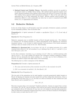 Lecture Notes on Hybrid Systems, c J. Lygeros, 2004                                                     39


   3. Optimal Control and Viability Theory: Reachability problems can also be encoded in
      an optimal control or viability theory setting. The optimal control approach requires some
      rather advanced machinery from optimal control theory and will not be covered in this class.
      The viability theory approach will be introduced in Chapter 7. Most of the work with these
      approaches has to be done analytically (by hand!) Because optimal control problems are
      notoriously diﬃcult to solve analytically one often has to resort to numerical tools (PDE
      solvers, etc.) to approximate the solution.


5.2      Deductive Methods
In the rest of this chapter we will introduce some basic principles of deductive analysis, motivated
by the reachability problem. First of all notice that

Proposition 5.1 A hybrid automaton H satisﬁes a speciﬁcation                ((q, x) ∈ F ) if and only if
Reach ⊆ F .

Exercise 5.1 Prove Proposition 5.1.

Deductive arguments aim to establish bounds on Reach through invariant sets. The deﬁnition
of “invariant set” for hybrid automata is a direct generalisation of the deﬁnition for continuous
dynamical systems: a set of states is called invariant if all executions of the hybrid automaton
starting in that set remain in that set for ever. More formally,

Deﬁnition 5.1 (Invariant Set) A set of states, M ⊆ Q × X, of a hybrid automaton, H, is called
invariant if for all (ˆ, x) ∈ M , all executions (τ, q, x) starting at (ˆ, x), all Ii ∈ τ and all t ∈ Ii we
                        q ˆ                                             q ˆ
have that (qi (t), xi (t)) ∈ M .

In the above statement “execution (τ, q, x) starting at (ˆ, x)” refers to a hybrid trajectory with
                                                              q ˆ
(q0 (τ0 ), x0 (τ0 )) = (ˆ, x) that satisﬁes the discrete and continuous evolution conditions of Deﬁni-
                        q ˆ
tion 3.4, but not necessarily the initial condition (i.e. we allow (ˆ, x) ∈ Init in Deﬁnition 5.1).
                                                                        q ˆ
Students are asked to forgive this slight abuse of the terminology.
The following fact is a direct consequence of the deﬁnition.

Proposition 5.2 Consider a hybrid automaton H.

  1. The union and intersection of two invariant sets of H are also invariant sets of H.
  2. If M is an invariant set and Init ⊆ M , then Reach ⊆ M .

Exercise 5.2 Prove Proposition 5.2.

The two parts of the proposition can be used together to provide progressively tighter bounds on
Reach, by ﬁguring out invariant sets that contain Init and then taking their intersection. Given a
speciﬁcation of the form ((q, x) ∈ F ), the idea is to ﬁnd an invariant set that contains Init (and
hence Reach) and is contained in F , i.e.

                                             Init ⊆ M ⊆ F.

How does one prove that a set is invariant? Usually by induction. Assume we suspect that a certain
set of states, M ⊆ Q × Rn , may be invariant. First of all we may want to check that the initial states
are contained in the set M (otherwise M may turn out to be useless for proving safety properties).
Then we check that if continuous evolution starts from a state in M then it remains in M throughout.
In other words, we check that for all T ≥ 0, if
 