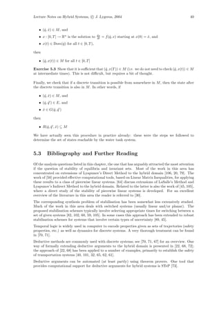 Lecture Notes on Hybrid Systems, c J. Lygeros, 2004                                                  40


   • (ˆ, x) ∈ M , and
      q ˆ
                                           dx
   • x : [0, T ] → Rn is the solution to   dt   = f (ˆ, x) starting at x(0) = x, and
                                                     q                        ˆ
   • x(t) ∈ Dom(ˆ) for all t ∈ [0, T ),
                q

then

   • (ˆ, x(t)) ∈ M for all t ∈ [0, T ]
      q

Exercise 5.3 Show that it is suﬃcient that (ˆ, x(T )) ∈ M (i.e. we do not need to check (ˆ, x(t)) ∈ M
                                             q                                           q
at intermediate times). This is not diﬃcult, but requires a bit of thought.

Finally, we check that if a discrete transition is possible from somewhere in M , then the state after
the discrete transition is also in M . In other words, if

   • (ˆ, x) ∈ M , and
      q ˆ
   • (ˆ, q ) ∈ E, and
      q ˆ
   • x ∈ G(ˆ, q )
     ˆ     q ˆ

then

   • R(ˆ, q , x) ⊆ M
       q ˆ ˆ

We have actually seen this procedure in practice already: these were the steps we followed to
determine the set of states reachable by the water tank system.


5.3     Bibliography and Further Reading
Of the analysis questions listed in this chapter, the one that has arguably attracted the most attention
if the question of stability of equilibria and invariant sets. Most of the work in this area has
concentrated on extensions of Lyapunov’s Direct Method to the hybrid domain [106, 20, 79]. The
work of [50] provided eﬀective computational tools, based on Linear Matrix Inequalities, for applying
these results to a class of piecewise linear systems. [64] discuss extensions of LaSalle’s Method and
Lyapunov’s Indirect Method to the hybrid domain. Related to the latter is also the work of [45, 105],
where a direct study of the stability of piecewise linear systems is developed. For an excellent
overview of the literature in this area the reader is referred to [30].
The corresponding synthesis problem of stabilisation has been somewhat less extensively studied.
Much of the work in this area deals with switched systems (usually linear and/or planar). The
proposed stabilisation schemes typically involve selecting appropriate times for switching between a
set of given systems [82, 102, 60, 59, 105]. In some cases this approach has been extended to robust
stabilisation schemes for systems that involve certain types of uncertainty [89, 45].
Temporal logic is widely used in computer to encode properties given as sets of trajectories (safety
properties, etc.) as well as dynamics for discrete systems. A very thorough treatment can be found
in [70, 71].
Deductive methods are commonly used with discrete systems; see [70, 71, 67] for an overview. One
way of formally extending deductive arguments to the hybrid domain is presented in [22, 68, 72];
the approach of [22, 68] has been applied to a number of examples, primarily to establish the safety
of transportation systems [40, 101, 32, 65, 62, 61].
Deductive arguments can be automated (at least partly) using theorem provers. One tool that
provides computational support for deductive arguments for hybrid systems is STeP [73].
 