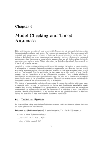 Chapter 6

Model Checking and Timed
Automata

Finite state systems are relatively easy to work with because one can investigate their properties
by systematically exploring their states. For example, one can decide if a ﬁnite state system will
eventually visit a particular set of states by following the system trajectories one by one. This is
tedious to do by hand, but is easy to implement on a computer. Moreover, the process is guaranteed
to terminate: since the number of states is ﬁnite, sooner or later we will ﬁnd ourselves visiting the
same states over and over again. At this point either the desired set has already been reached, or,
if not, it will never be reached.
With hybrid systems it is in general impossible to do this. Because the number of states is inﬁnite,
it is impossible to enumerate them and try to explore them one by one. However, there are hybrid
systems for which one can ﬁnd a ﬁnite state system which is, in some sense, equivalent to the hybrid
system. This is usually done by partitioning the state space into a ﬁnite number of sets with the
property that any two states in a give set exhibit similar behaviour. Then, to decide whether the
hybrid system has certain properties, one has to work with the ﬁnite sets of the partition, as opposed
to the inﬁnite states of the original hybrid system. Moreover, the generation and analysis of the
ﬁnite partition can be carried out automatically by a computer.
The process of automatically analysing the properties of systems by exploring their state space
is known as model checking. In this handout we discuss some fundamental ideas behind model
checking, and introduce a class of hybrid systems, known as timed automata, that are amenable to
this approach. As with deductive methods the discussion will be motivated by safety (reachability)
analysis. Because of the complexity of the material we will not develop the results in their full
beauty and generality. A good starting point for a deeper study is [5].


6.1     Transition Systems
We ﬁrst introduce a very general class of dynamical systems, known as transition systems, on which
the above questions can be formulated.

Deﬁnition 6.1 (Transition System) A transition system, T = (S, δ, S0 , SF ) consists of

   • A set of states S (ﬁnite or inﬁnite);
   • A transition relation δ : S → P (S);
   • A set of initial states S0 ⊆ S;

                                                 41
 