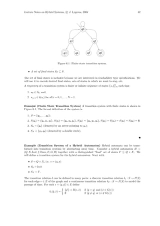 Lecture Notes on Hybrid Systems, c J. Lygeros, 2004                                                                   42




                                                          q0


                                              q1                       q2


                                        q3          q4           q5          q6


                                  Figure 6.1: Finite state transition system.


   • A set of ﬁnal states SF ⊆ S.

The set of ﬁnal states is included because we are interested in reachability type speciﬁcations. We
will use it to encode desired ﬁnal states, sets of states in which we want to stay, etc.
A trajectory of a transition system is ﬁnite or inﬁnite sequence of states {si }N such that
                                                                                i=0


  1. s0 ∈ S0 ; and,
  2. si+1 ∈ δ(si ) for all i = 0, 1, . . . , N − 1.


Example (Finite State Transition System) A transition system with ﬁnite states is shown in
Figure 6.1. The formal deﬁnition of the system is

  1. S = {q0 , . . . , q6 };
  2. δ(q0 ) = {q0 , q1 , q2 }, δ(q1 ) = {q0 , q3 , q4 }, δ(q2 ) = {q0 , q5 , q6 }, δ(q3 ) = δ(q4 ) = δ(q5 ) = δ(q6 ) = ∅;
  3. S0 = {q0 } (denoted by an arrow pointing to q0 );
  4. SF = {q3 , q6 } (denoted by a double circle).




Example (Transition System of a Hybrid Automaton) Hybrid automata can be trans-
formed into transition systems by abstracting away time. Consider a hybrid automaton H =
(Q, X, Init, f, Dom, E, G, R) together with a distinguished “ﬁnal” set of states F ⊆ Q × X. We
will deﬁne a transition system for the hybrid automaton. Start with

   • S = Q × X, i.e. s = (q, x)
   • S0 = Init
   • SF = F .

The transition relation δ can be deﬁned in many parts: a discrete transition relation δe : S → P (S)
for each edge e ∈ E of the graph and a continuous transition relation δC : S → P (S) to model the
passage of time. For each e = (q, q ) ∈ E deﬁne
                                         {q } × R(e, x)
                                                     ˆ         if (ˆ = q) and (ˆ ∈ G(e))
                                                                   q            x
                          δe (ˆ, x) =
                              q ˆ
                                         ∅                     if (ˆ = q) or (x ∈ G(e))
                                                                   q
 