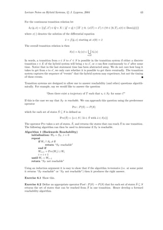 Lecture Notes on Hybrid Systems, c J. Lygeros, 2004                                                     43


For the continuous transition relation let

   δC (ˆ, x) = {(ˆ , x ) ∈ Q × X | [ˆ = q ] ∧ [∃T ≥ 0, (x(T ) = x ) ∧ (∀t ∈ [0, T ], x(t) ∈ Dom(ˆ))]}
       q ˆ       q ˆ                q   ˆ                       ˆ                               q

where x(·) denotes the solution of the diﬀerential equation

                                   x = f (ˆ, x) starting at x(0) = x
                                   ˙      q                        ˆ

The overall transition relation is then

                                          δ(s) = δC (s) ∪         δe (s)
                                                            e∈E

In words, a transition from s ∈ S to s ∈ S is possible in the transition system if either a discrete
transition e ∈ E of the hybrid system will bring s to s , or s can ﬂow continuously to s after some
time. Notice that in the last statement time has been abstracted away. We do not care how long it
takes to get from s to s , we only care whether it is possible to get there eventually. The transition
system captures the sequence of “events” that the hybrid system may experience, but not the timing
of these events.

Transition systems are designed to allow one to answer reachability (and other) questions algorith-
mically. For example, say we would like to answer the question

                  “Does there exist a trajectory of T such that si ∈ SF for some i?”

If this is the case we say that SF is reachable. We can approach this question using the predecessor
operator
                                          Pre : P (S) → P (S)
                             ˆ
which for each set of states S ⊆ S is deﬁned as
                                  ˆ              s ˆ
                              Pre(S) = {s ∈ S | ∃ˆ ∈ S with s ∈ δ(s)}
                                                            ˆ
                                        ˆ                                        ˆ
The operator Pre takes a set of states, S, and returns the states that can reach S in one transition.
The following algorithm can then be used to determine if SF is reachable.
Algorithm 1 (Backwards Reachability)
    initialisation: W0 = SF , i = 0
    repeat
          if Wi ∩ S0 = ∅
                return “SF reachable”
          end if
          Wi+1 = Pre(Wi ) ∪ Wi
          i=i+1
    until Wi = Wi−1
    return “SF not reachable”

Using an induction argument it is easy to show that if the algorithm terminates (i.e. at some point
it returns “SF reachable” or “SF not reachable”) then it produces the right answer.

Exercise 6.1 Show this.

                                                                                            ˆ
Exercise 6.2 Deﬁne an appropriate operator Post : P (S) → P (S) that for each set of states S ⊆ S
                                                   ˆ in one transition. Hence develop a forward
returns the set of states that can be reached from S
reachability algorithm.
 