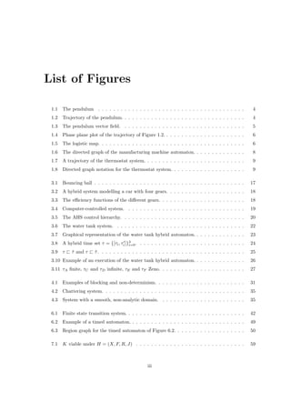 List of Figures

 1.1   The pendulum . . . . . . . . . . . . . . . . . . . . . . . . . . . . . . . . . . . . . . .       4
 1.2   Trajectory of the pendulum. . . . . . . . . . . . . . . . . . . . . . . . . . . . . . . . .      4
 1.3   The pendulum vector ﬁeld. . . . . . . . . . . . . . . . . . . . . . . . . . . . . . . . .        5
 1.4   Phase plane plot of the trajectory of Figure 1.2. . . . . . . . . . . . . . . . . . . . . .      6
 1.5   The logistic map. . . . . . . . . . . . . . . . . . . . . . . . . . . . . . . . . . . . . . .    6
 1.6   The directed graph of the manufacturing machine automaton. . . . . . . . . . . . . .             8
 1.7   A trajectory of the thermostat system. . . . . . . . . . . . . . . . . . . . . . . . . . .       9
 1.8   Directed graph notation for the thermostat system. . . . . . . . . . . . . . . . . . . .         9

 3.1   Bouncing ball . . . . . . . . . . . . . . . . . . . . . . . . . . . . . . . . . . . . . . . .    17
 3.2   A hybrid system modelling a car with four gears. . . . . . . . . . . . . . . . . . . . .         18
 3.3   The eﬃciency functions of the diﬀerent gears. . . . . . . . . . . . . . . . . . . . . . .        18
 3.4   Computer-controlled system. . . . . . . . . . . . . . . . . . . . . . . . . . . . . . . .        19
 3.5   The AHS control hierarchy. . . . . . . . . . . . . . . . . . . . . . . . . . . . . . . . .       20
 3.6   The water tank system. . . . . . . . . . . . . . . . . . . . . . . . . . . . . . . . . . .       22
 3.7   Graphical representation of the water tank hybrid automaton. . . . . . . . . . . . . .           23
 3.8   A hybrid time set τ = {[τi , τi ]}3 . . . . . . . . . . . . . . . . . . . . . . . . . . . . .
                                         i=0                                                            24
 3.9   τ   τ and τ
           ˆ           τ. . . . . . . . . . . . . . . . . . . . . . . . . . . . . . . . . . . . . . .
                       ˜                                                                                25
 3.10 Example of an execution of the water tank hybrid automaton. . . . . . . . . . . . . .             26
 3.11 τA ﬁnite, τC and τD inﬁnite, τE and τF Zeno. . . . . . . . . . . . . . . . . . . . . . .          27

 4.1   Examples of blocking and non-determinism. . . . . . . . . . . . . . . . . . . . . . . .          31
 4.2   Chattering system. . . . . . . . . . . . . . . . . . . . . . . . . . . . . . . . . . . . . .     35
 4.3   System with a smooth, non-analytic domain. . . . . . . . . . . . . . . . . . . . . . .           35

 6.1   Finite state transition system. . . . . . . . . . . . . . . . . . . . . . . . . . . . . . . .    42
 6.2   Example of a timed automaton. . . . . . . . . . . . . . . . . . . . . . . . . . . . . . .        49
 6.3   Region graph for the timed automaton of Figure 6.2. . . . . . . . . . . . . . . . . . .          50

 7.1   K viable under H = (X, F, R, J) . . . . . . . . . . . . . . . . . . . . . . . . . . . . .        59



                                                  iii
 