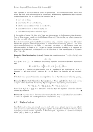 Lecture Notes on Hybrid Systems, c J. Lygeros, 2004                                               44


This algorithm is written in what is known as pseudo-code. It is conceptually useful, but is still
a long way from being implementable on a computer. To eﬀectively implement the algorithm one
needs to ﬁgure out a way to explain to the computer how to

  1. store sets of states,
  2. compute the Pre of a set of states,
  3. take the union and intersection of sets of states,
  4. check whether a set of states is empty, and
  5. check whether two sets of states are equal.

If the number of states S is ﬁnite all of these are relatively easy to do by enumerating the states.
None of these steps are completely straight forward, however, if the state has real valued components
(as is the case with hybrid systems).
Even if one was able to perform all of these operations using a computer program, it is still unclear
whether the program would always produce an answer to the reachability question. The above
algorithm may come up with the answer “SF reachable”, the answer “SF not reachable”, but it may
also come up with no answer at all. This will be the case if new states get added to Wi each time we
go around the repeat-until loop (hence Wi+1 = Wi ) but none of these states belongs to S0 (hence
Wi+1 ∩ S0 = ∅).

Example (Non-Terminating System) Consider the transition system T = (S, δ, S0 , SF ) with
S = R,
                                  δ(x) = 2x
S0 = {−1}, SF = {1}. The Backwards Reachability algorithm produces the following sequence of
sets:
                                                                        i
                                          1                1          1
                     W0 = {1}, W1 = {1, }, . . . , Wi = {1, , . . . ,     }, . . .
                                          2                2          2
Notice that Wi+1 contains one more element that Wi , therefore we will never have Wi = Wi+1 .
Moreover, −1 will never be in Wi , therefore Wi ∩ S0 = ∅. Hence the algorithm will not terminate.


With ﬁnite state systems termination is not a problem: the set Wi will sooner or later stop growing.

Example (Finite State Transition System (cont.)) When applied to the ﬁnite state system
of Figure 6.1 the Backwards Reachability Algorithm produces the following sequence of sets:
                     W0 = {q3 , q6 }, W1 = {q1 , q2 , q3 , q6 }, W2 = {q0 , q1 , q2 , q3 , q6 }
Notice that W2 ∩ S0 = {q0 } = ∅. Therefore, after two steps the algorithm terminates with the
answer “SF reachable”.

Exercise 6.3 Assume the set S is ﬁnite and contains M states. Give an upper bound on the number
of times the algorithm will have to perform the “repeat-until” loop.


6.2     Bisimulation
Since ﬁnite state systems are so much easier to work with, we are going to try to turn our inﬁnite
state systems into ﬁnite state ones, by grouping together states that have “similar” behaviour. Such
a grouping of states is called a partition of the state space. A partition is a collection of sets of
states, {Si }i∈I , with Si ⊆ S, such that
 