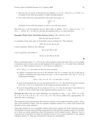 Lecture Notes on Hybrid Systems, c J. Lygeros, 2004                                                      45


  1. Any two sets, Si and Sj , in the partition are disjoint, i.e. Si ∩ Sj = ∅ for all i, j ∈ I with i = j.
     (A family of sets with this property is called mutually disjoint).
  2. The union of all sets in the partition is the entire state space, i.e.
                                                             Si = S
                                                       i∈I

      (A family of sets with this property is said to cover the state space).

The index set, I, of the partition may be either ﬁnite or inﬁnite. If I is a ﬁnite set (e.g. I =
{1, 2, . . . , M } for M < ∞) then we say that the partition {Si }i∈I is a ﬁnite partition.

Example (Finite State Transition System (cont.)) The collection of sets
                                     {q0 }, {q1 , q2 }, {q3 , q6 }, {q4 , q5 }
is a partition of the state space S of the ﬁnite system of Figure 6.1. The collection
                                      {q0 }, {q1 , q3 , q4 }, {q2 , q5 , q6 }
is also a partition. However, the collection
                                          {q1 , q3 , q4 }, {q2 , q5 , q6 }
is not a partition, and neither is
                                      {q0 , q1 , q3 , q4 }, {q0 , q2 , q5 , q6 }



Given a transition system, T = (S, δ, S0 , SF ) and a partition of the state space {Si }i∈I we can deﬁne
a transition system whose states are the elements of the partition Si ⊆ S, rather than individual
                                      ˆ      ˆ ˆ ˆ ˆ
states s ∈ S. This transition system T = (S, δ, S0 , SF ) is deﬁned as
     ˆ
   • S = {Si }i∈I , i.e. the states are the sets of the partition;
     ˆ
   • δ allows a transition from one set in the partition (say Si ) to another (say Sj ) if and only if
     δ allows a transition from some state in Si (say s ∈ Si ) to some state in Sj (say s ∈ Sj ). In
     mathematical notation,
                             ˆ
                             δ(Si ) = {Sj | ∃s ∈ Si , ∃s ∈ Sj such that s ∈ δ(s)}
                                                               ˆ            ˆ
   • A set in the partition (say Si ) is in the initial set of T (i.e. Si ∈ S0 ) if and only if some element
     of Si (say s ∈ Si ) is an initial state of the original transition system (i.e. s ∈ S0 ).
                                                        ˆ            ˆ
   • A set in the partition (say Si ) is a ﬁnal set of T (i.e. Si ∈ SF ) if and only if some element of
     Si (say s ∈ Si ) is a ﬁnal state of the original transition system (i.e. s ∈ SF ).

                                                              ˆ
Exercise 6.4 Show that the above deﬁnitions are equivalent to δ(Si ) = {Sj | δ(Si ) ∩ Sj = ∅},
      ˆ                        ˆ
Si ∈ S0 ⇔ Si ∩ S0 = ∅, Si ∈ SF ⇔ Si ∩ SF = ∅. You need to deﬁne δ(Si ) appropriately, but
otherwise this is a tautology.

The transition system generated by the partition is known as the quotient transition system. Notice
                                                                    ˆ
that if the partition is ﬁnite, then the quotient transition system T is a ﬁnite state system and
therefore can be easily analysed.
Using this method we can in principle construct ﬁnite state systems out of any transition system.
The problem is that for most partitions the properties of the quotient transition system do not allow
us to draw any useful conclusions about the properties of the original system. However, there is
                                                            ˆ
a special type of partition for which the quotient system T is in a sense equivalent to the original
transition system, T . This type of partition is known as a bisimulation.
 