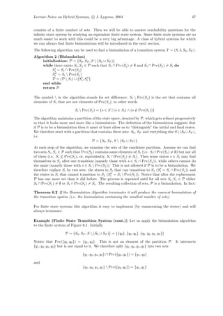 Lecture Notes on Hybrid Systems, c J. Lygeros, 2004                                                   47


consists of a ﬁnite number of sets. Then we will be able to answer reachability questions for the
inﬁnite state system by studying an equivalent ﬁnite state system. Since ﬁnite state systems are so
much easier to work with this could be a very big advantage. A class of hybrid systems for which
we can always ﬁnd ﬁnite bisimulations will be introduced in the next section.
The following algorithm can be used to ﬁnd a bisimulation of a transition system T = (S, δ, S0 , SF ).
Algorithm 2 (Bisimulation)
    initialisation: P = {S0 , SF , S  (S0 ∪ SF )}
    while there exists Si , Sj ∈ P such that Si ∩ Pre(Sj ) = ∅ and Si ∩ Pre(Sj ) = Si do
          Si = Si ∩ Pre(Sj )
          Si = Si  Pre(Sj )
          P = (P  Si ) ∪ {Si , Si }
    end while
    return P

The symbol  in the algorithm stands for set diﬀerence: Si  Pre(Sj ) is the set that contains all
elements of Si that are not elements of Pre(Sj ), in other words

                           Si  Pre(Sj ) = {s ∈ S | (s ∈ Si ) ∧ (s ∈ Pre(Sj ))}

The algorithm maintains a partition of the state space, denoted by P, which gets reﬁned progressively
so that it looks more and more like a bisimulation. The deﬁnition of the bisimulation suggests that
if P is to be a bisimulation then it must at least allow us to “distinguish” the initial and ﬁnal states.
We therefore start with a partition that contains three sets: S0 , SF and everything else S  (S0 ∪SF ),
i.e.
                                      P = {S0 , SF , S  (S0 ∪ SF )}
At each step of the algorithm, we examine the sets of the candidate partition. Assume we can ﬁnd
two sets Si , Sj ∈ P such that Pre(Sj ) contains some elements of Si (i.e. Si ∩Pre(Sj ) = ∅) but not all
of them (i.e. Si ⊆ Pre(Sj ), or, equivalently, Si ∩ Pre(Sj ) = Si ). Then some states s ∈ Si may ﬁnd
themselves in Sj after one transition (namely those with s ∈ Si ∩ Pre(Sj )), while others cannot do
the same (namely those with s ∈ Si  Pre(Sj )). This is not allowed if P is to be a bisimulation. We
therefore replace Si by two sets: the states in Si that can transition to Sj (Si = Si ∩ Pre(Sj )) and
the states in Si that cannot transition to Sj (Si = Si  Pre(Sj )). Notice that after the replacement
P has one more set than it did before. The process is repeated until for all sets Si , Sj ∈ P either
Si ∩ Pre(Sj ) = ∅ or Si ∩ Pre(Sj ) = Si . The resulting collection of sets, P is a bisimulation. In fact:

Theorem 6.2 If the Bisimulation Algorithm terminates it will produce the coarsest bisimulation of
the transition system (i.e. the bisimulation containing the smallest number of sets).

For ﬁnite state systems this algorithm is easy to implement (by enumerating the states) and will
always terminate.

Example (Finite State Transition System (cont.)) Let us apply the bisimulation algorithm
to the ﬁnite system of Figure 6.1. Initially

                    P = {S0 , SF , S  (S0 ∪ SF )} = {{q0 }, {q3 , q6 }, {q1 , q2 , q4 , q5 }}

Notice that Pre({q3 , q6 }) = {q1 , q2 }. This is not an element of the partition P. It intersects
{q1 , q2 , q4 , q5 } but is not equal to it. We therefore split {q1 , q2 , q4 , q5 } into two sets

                                {q1 , q2 , q4 , q5 } ∩ Pre({q3 , q6 }) = {q1 , q2 }

and
                                 {q1 , q2 , q4 , q5 }  Pre({q3 , q6 }) = {q4 , q5 }
 