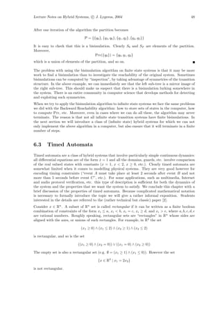 Lecture Notes on Hybrid Systems, c J. Lygeros, 2004                                                48


After one iteration of the algorithm the partition becomes

                                P = {{q0 }, {q3 , q6 }, {q1 , q2 }, {q4 , q5 }}

It is easy to check that this is a bisimulation. Clearly S0 and SF are elements of the partition.
Moreover,
                                       Pre({q0 }) = {q0 , q1 , q2 }
which is a union of elements of the partition, and so on.

The problem with using the bisimulation algorithm on ﬁnite state systems is that it may be more
work to ﬁnd a bisimulation than to investigate the reachability of the original system. Sometimes
bisimulations can be computed by “inspection”, by taking advantage of symmetries of the transition
structure. In the above example, we can immediately see that the left sub-tree is a mirror image of
the right sub-tree. This should make us suspect that there is a bisimulation lurking somewhere in
the system. There is an entire community in computer science that develops methods for detecting
and exploiting such symmetries.
When we try to apply the bisimulation algorithm to inﬁnite state systems we face the same problems
we did with the Backward Reachability algorithm: how to store sets of states in the computer, how
to compute Pre, etc. Moreover, even in cases where we can do all these, the algorithm may never
terminate. The reason is that not all inﬁnite state transition systems have ﬁnite bisimulations. In
the next section we will introduce a class of (inﬁnite state) hybrid systems for which we can not
only implement the above algorithm in a computer, but also ensure that it will terminate in a ﬁnite
number of steps.


6.3     Timed Automata
Timed automata are a class of hybrid systems that involve particularly simple continuous dynamics:
all diﬀerential equations are of the form x = 1 and all the domains, guards, etc. involve comparison
                                           ˙
of the real valued states with constants (x = 1, x < 2, x ≥ 0, etc.). Clearly timed automata are
somewhat limited when it comes to modelling physical systems. They are very good however for
encoding timing constraints (“event A must take place at least 2 seconds after event B and not
more than 5 seconds before event C”, etc.). For some applications, such as multimedia, Internet
and audio protocol veriﬁcation, etc. this type of description is suﬃcient for both the dynamics of
the system and the properties that we want the system to satisfy. We conclude this chapter with a
brief discussion of the properties of timed automata. Because complicated mathematical notation
is necessary to formally introduce the topic we will give a rather informal exposition. Students
interested in the details are referred to the (rather technical but classic) paper [2].
Consider x ∈ Rn . A subset of Rn set is called rectangular if it can be written as a ﬁnite boolean
combination of constraints of the form xi ≤ a, xi < b, xi = c, xi ≥ d, and xi > e, where a, b, c, d, e
are rational numbers. Roughly speaking, rectangular sets are “rectangles” in Rn whose sides are
aligned with the axes, or unions of such rectangles. For example, in R2 the set

                              (x1 ≥ 0) ∧ (x1 ≤ 2) ∧ (x2 ≥ 1) ∧ (x2 ≤ 2)

is rectangular, and so is the set

                            ((x1 ≥ 0) ∧ (x2 = 0)) ∨ ((x1 = 0) ∧ (x2 ≥ 0))

The empty set is also a rectangular set (e.g. ∅ = (x1 ≥ 1) ∧ (x1 ≤ 0)). However the set

                                          {x ∈ R2 | x1 = 2x2 }

is not rectangular.
 