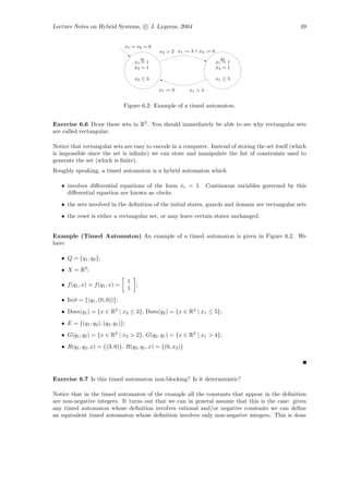 Lecture Notes on Hybrid Systems, c J. Lygeros, 2004                                                 49


                                 x1 = x2 = 0
                                                  x2 > 2 x1 := 3 ∧ x2 := 0
                                            q1                                 q2
                                         x1 = 1
                                         ˙                                   x1 = 1
                                                                             ˙
                                         x2 = 1
                                         ˙                                   x2 = 1
                                                                             ˙

                                         x2 ≤ 3                              x1 ≤ 5

                                                  x1 := 0     x1 > 4


                                 Figure 6.2: Example of a timed automaton.


Exercise 6.6 Draw these sets in R2 . You should immediately be able to see why rectangular sets
are called rectangular.

Notice that rectangular sets are easy to encode in a computer. Instead of storing the set itself (which
is impossible since the set is inﬁnite) we can store and manipulate the list of constraints used to
generate the set (which is ﬁnite).
Roughly speaking, a timed automaton is a hybrid automaton which

   • involves diﬀerential equations of the form xi = 1. Continuous variables governed by this
                                                ˙
     diﬀerential equation are known as clocks.
   • the sets involved in the deﬁnition of the initial states, guards and domain are rectangular sets
   • the reset is either a rectangular set, or may leave certain states unchanged.


Example (Timed Automaton) An example of a timed automaton is given in Figure 6.2. We
have

   • Q = {q1 , q2 };
   • X = R2 ;
                                     1
   • f (q1 , x) = f (q1 , x) =           ;
                                     1

   • Init = {(q1 , (0, 0))};
   • Dom(q1 ) = {x ∈ R2 | x2 ≤ 3}, Dom(q2 ) = {x ∈ R2 | x1 ≤ 5};
   • E = {(q1 , q2 ), (q2 , q1 )};
   • G(q1 , q2 ) = {x ∈ R2 | x2 > 2}, G(q2 , q1 ) = {x ∈ R2 | x1 > 4};
   • R(q1 , q2 , x) = {(3, 0)}, R(q2 , q1 , x) = {(0, x2 )}




Exercise 6.7 Is this timed automaton non-blocking? Is it deterministic?

Notice that in the timed automaton of the example all the constants that appear in the deﬁnition
are non-negative integers. It turns out that we can in general assume that this is the case: given
any timed automaton whose deﬁnition involves rational and/or negative constants we can deﬁne
an equivalent timed automaton whose deﬁnition involves only non-negative integers. This is done
 