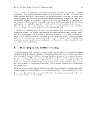 Lecture Notes on Hybrid Systems, c J. Lygeros, 2004                                                     52


This is bad news. It implies that a relatively simple timed automaton can give rise to a region
graph with a very large number of sets, which will be a nightmare to analyse. It turns out that
this is a general property of timed automata and has nothing to do with the way the region graph
was constructed. Because timed automata have ﬁnite bisimulations, we know that they can be
automatically analysed by a computer. However, in the worst case, the number of operations that
the computer will have to perform to analyse the system will be exponential in the size of the
problem (e.g. the length of the input ﬁle we need to deﬁne our timed automaton for the computer).
This is irrespective of how well we write the programme. In computational complexity terminology,
model checking for timed automata turns out to be PSPACE Complete.
A second bit of bad news about the model checking method is that it does not work for more
complicated systems. For example, one can show that simple variants of timed automata do not
have ﬁnite bisimulations. This is the case for example if we allow xi = ci for some constant ci = 1
                                                                      ˙
(skewed clocks, leading to multi-rate automata), or allow comparisons between clocks (terms of the
form xi ≤ xj ), or reseting one clock to another (xi := xj ). In computer theory terminology, the
reachability question for such systems is undecidable, i.e. there does not exist an algorithm that will
answer the question in ﬁnite time.


6.4      Bibliography and Further Reading
Timed automata were the ﬁrst class of hybrid systems that were shown to be amenable to model
checking methods [2]. Since then a number of other classes of hybrid systems with this property have
been established: classes of multi-rate automata [1], classes of systems with continuous dynamics
governed by constant diﬀerential inclusions [41] and classes of systems with continuous dynamics
governed by linear diﬀerential equations [55]. It has also been shown that a very wide class of hybrid
systems can be approximated arbitrarily closely by such “decidable” hybrid systems [86] (albeit at
the cost of exponential computational complexity). For an excellent overview of the developments
in this area see [5].
In the case of hybrid control systems, related methods have been developed for automatically synthe-
sising controllers to satisfy speciﬁcations (e.g. given in temporal logic) whenever possible [69, 104, 11].
Based on the theoretical results, computational tools been developed to automatically perform ver-
iﬁcation or synthesis tasks [42, 6, 29, 16].
 