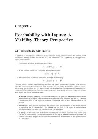 Chapter 7

Reachability with Inputs: A
Viability Theory Perspective

7.1     Reachability with Inputs
In addition to discrete and continuous state variables, many hybrid systems also contain input
variables U , possibly divided into discrete (UD ) and continuous (UC ). Depending on the application,
inputs may inﬂuence

  1. Continuous evolution, through the vector ﬁeld
                                        f (·, ·, ·) : Q × X × U → Rn .

  2. When discrete transitions take place, through the domain
                                            Dom(·) : Q → 2X×U .

  3. The destination of discrete transitions, through the reset map
                                        R(·, ·, ·) : E × X × U → 2X .

One can pause a number of interesting problems for hybrid systems with inputs, that make no
sense for autonomous hybrid systems. For example, one can study stabilisation, optimal control,
reachability speciﬁcations, etc. As before we will restrict our attention to reachability speciﬁcations.
Depending on what the inputs are supposed to represent, reachability questions for hybrid systems
with inputs can take a number of forms:

  1. Viability. Roughly speaking, this involves answering the question “Does there exist a choice
     for the inputs u such that the executions of the hybrid system remain in a given set?”. In this
     case one can think of the inputs as controls, that can be used to steer the executions of the
     system.
  2. Invariance. This involves answering the question “Do the executions of the system remain
     in a given set for all choices of u?”. In this case one can think of the inputs as uncontrollable
     disturbances that can steer the system outside the desired set.
  3. Gaming. In this case some of the input variables play the role of controls, while others play
     the role of disturbances. The relevant question in this case is “Does there exist a choice for the
     controls, such that despite the action of the disturbances the execution of the system remain
     is a given set?”

                                                  53
 