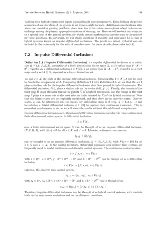 Lecture Notes on Hybrid Systems, c J. Lygeros, 2004                                                     54


Working with hybrid systems with inputs is considerably more complicated. Even deﬁning the precise
semantics of an execution of the system is far from straight forward. Additional complications arise
when one considers gaming problems, since one has to introduce assumptions about information
exchange among the players, appropriate notions of strategy, etc. Here we will restrict our attention
to a special case of the general problem for which precise mathematical answers can be formulated
for these questions. In particular, we will study questions of viability and invariance for a class of
hybrid systems known as impulse diﬀerential inclusions. The proofs are rather technical and are
included in the notes only for the sake of completeness. For more details please refer to [14].


7.2      Impulse Diﬀerential Inclusions
Deﬁnition 7.1 (Impulse Diﬀerential Inclusion) An impulse diﬀerential inclusion is a collec-
tion H = (X, F, R, J), consisting of a ﬁnite dimensional vector space X, a set valued map F : X →
2X , regarded as a diﬀerential inclusion x ∈ F (x), a set valued map R : X → 2X , regarded as a reset
                                         ˙
map, and a set J ⊆ X, regarded as a forced transition set.

We call x ∈ X the state of the impulse diﬀerential inclusion. Subsequently, I = X  J will be used
to denote the complement of J. Comparing Deﬁnition 7.1 with Deﬁnition 3.1, we see that the set I
plays a similar role for the impulse diﬀerential inclusion that Dom played for hybrid automata. The
diﬀerential inclusion, F (·), plays a similar role to the vector ﬁeld, f (·, ·). Finally, the domain of the
reset map R plays the same role as the guards G of a hybrid automaton, and the image of the reset
map R plays the same role as the reset relation (also denoted by R) of the hybrid automaton. Note
that the initial states are not explicitly mentioned, and that there are no discrete states. Discrete
states, q, can be introduced into the model, by embedding them in R (e.q., q = 1, 2, 3, . . .) and
introducing a trivial diﬀerential inclusion q ∈ {0} to capture their continuous evolution. This is
                                               ˙
somewhat cumbersome to do, so we will state the results without this additional complication.
Impulse diﬀerential inclusions are extensions of diﬀerential inclusions and discrete time systems over
ﬁnite dimensional vector spaces. A diﬀerential inclusion,

                                                x ∈ F (x),
                                                ˙

over a ﬁnite dimensional vector space X can be thought of as an impulse diﬀerential inclusion,
(X, F, R, J), with R(x) = ∅ for all x ∈ X and J = ∅. Likewise, a discrete time system,

                                             xk+1 ∈ R(xk ),

can be thought of as an impulse diﬀerential inclusion, H = (X, F, R, J), with F (x) = {0} for all
x ∈ X and J = X. In the control literature, diﬀerential inclusions and discrete time systems are
frequently used to model continuous and discrete control systems. The continuous control system

                                         x = f (x, u), u ∈ U (x)
                                         ˙
                                                                       m
with x ∈ Rn , u ∈ Rm , f : Rn × Rm → Rn and U : Rn → 2R can be though of as a diﬀerential
inclusion
                                x ∈ F (x) = {f (x, u) | u ∈ U (x)}.
                                ˙
Likewise, the discrete time control system

                                     xk+1 = r(xk , uk ), uk ∈ U (xk )
                                                                   m
with xk ∈ Rn , uk ∈ Rm , r : Rn × Rm → Rn and U : Rn → 2R              can be though of as

                                xk+1 ∈ R(xk ) = {r(xk , u) | u ∈ U (xk )}.

Therefore, impulse diﬀerential inclusions can be thought of as hybrid control systems, with controls
both on the continuous evolutions and on the discrete transitions.
 