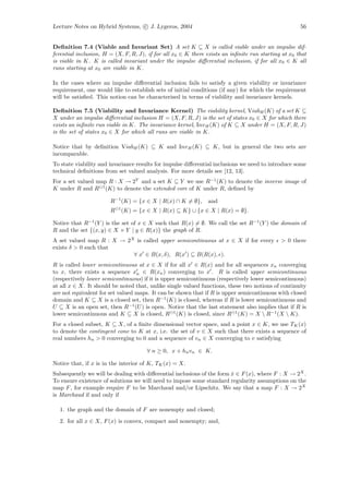Lecture Notes on Hybrid Systems, c J. Lygeros, 2004                                                  56


Deﬁnition 7.4 (Viable and Invariant Set) A set K ⊆ X is called viable under an impulse dif-
ferential inclusion, H = (X, F, R, J), if for all x0 ∈ K there exists an inﬁnite run starting at x0 that
is viable in K. K is called invariant under the impulse diﬀerential inclusion, if for all x0 ∈ K all
runs starting at x0 are viable in K.

In the cases where an impulse diﬀerential inclusion fails to satisfy a given viability or invariance
requirement, one would like to establish sets of initial conditions (if any) for which the requirement
will be satisﬁed. This notion can be characterised in terms of viability and invariance kernels.

Deﬁnition 7.5 (Viability and Invariance Kernel) The viability kernel, ViabH (K) of a set K ⊆
X under an impulse diﬀerential inclusion H = (X, F, R, J) is the set of states x0 ∈ X for which there
exists an inﬁnite run viable in K. The invariance kernel, Inv H (K) of K ⊆ X under H = (X, F, R, J)
is the set of states x0 ∈ X for which all runs are viable in K.

Notice that by deﬁnition ViabH (K) ⊆ K and Inv H (K) ⊆ K, but in general the two sets are
incomparable.
To state viability and invariance results for impulse diﬀerential inclusions we need to introduce some
technical deﬁnitions from set valued analysis. For more details see [12, 13].
For a set valued map R : X → 2Y and a set K ⊆ Y we use R−1 (K) to denote the inverse image of
K under R and R 1 (K) to denote the extended core of K under R, deﬁned by

                       R−1 (K) = {x ∈ X | R(x) ∩ K = ∅},       and
                           1
                       R       (K) = {x ∈ X | R(x) ⊆ K} ∪ {x ∈ X | R(x) = ∅}.

Notice that R−1 (Y ) is the set of x ∈ X such that R(x) = ∅. We call the set R−1 (Y ) the domain of
R and the set {(x, y) ∈ X × Y | y ∈ R(x)} the graph of R.
A set valued map R : X → 2X is called upper semicontinuous at x ∈ X if for every             > 0 there
exists δ > 0 such that
                           ∀ x ∈ B(x, δ), R(x ) ⊆ B(R(x), ).
R is called lower semicontinuous at x ∈ X if for all x ∈ R(x) and for all sequences xn converging
to x, there exists a sequence xn ∈ R(xn ) converging to x . R is called upper semicontinuous
(respectively lower semicontinuous) if it is upper semicontinuous (respectively lower semicontinuous)
at all x ∈ X. It should be noted that, unlike single valued functions, these two notions of continuity
are not equivalent for set valued maps. It can be shown that if R is upper semicontinuous with closed
domain and K ⊆ X is a closed set, then R−1 (K) is closed, whereas if R is lower semicontinuous and
U ⊆ X is an open set, then R−1 (U ) is open. Notice that the last statement also implies that if R is
lower semicontinuous and K ⊆ X is closed, R 1 (K) is closed, since R 1 (K) = X  R−1 (X  K).
For a closed subset, K ⊆ X, of a ﬁnite dimensional vector space, and a point x ∈ K, we use TK (x)
to denote the contingent cone to K at x, i.e. the set of v ∈ X such that there exists a sequence of
real numbers hn > 0 converging to 0 and a sequence of vn ∈ X converging to v satisfying

                                        ∀ n ≥ 0, x + hn vn ∈ K.

Notice that, if x is in the interior of K, TK (x) = X.
Subsequently we will be dealing with diﬀerential inclusions of the form x ∈ F (x), where F : X → 2X .
                                                                        ˙
To ensure existence of solutions we will need to impose some standard regularity assumptions on the
map F , for example require F to be Marchaud and/or Lipschitz. We say that a map F : X → 2X
is Marchaud if and only if

  1. the graph and the domain of F are nonempty and closed;
  2. for all x ∈ X, F (x) is convex, compact and nonempty; and,
 
