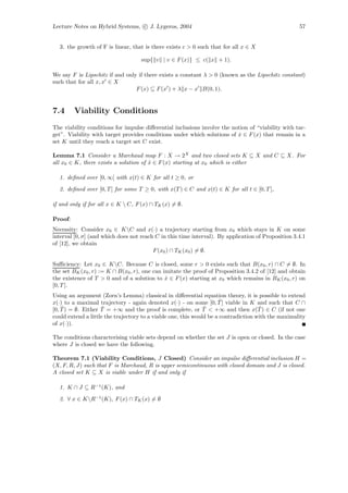 Lecture Notes on Hybrid Systems, c J. Lygeros, 2004                                                 57


  3. the growth of F is linear, that is there exists c > 0 such that for all x ∈ X

                                    sup{ v | v ∈ F (x)} ≤ c( x + 1).

We say F is Lipschitz if and only if there exists a constant λ > 0 (known as the Lipschitz constant)
such that for all x, x ∈ X
                                 F (x) ⊆ F (x ) + λ x − x B(0, 1).


7.4      Viability Conditions
The viability conditions for impulse diﬀerential inclusions involve the notion of “viability with tar-
get”. Viability with target provides conditions under which solutions of x ∈ F (x) that remain in a
                                                                           ˙
set K until they reach a target set C exist.

Lemma 7.1 Consider a Marchaud map F : X → 2X and two closed sets K ⊆ X and C ⊆ X. For
all x0 ∈ K, there exists a solution of x ∈ F (x) starting at x0 which is either
                                       ˙

  1. deﬁned over [0, ∞[ with x(t) ∈ K for all t ≥ 0, or
  2. deﬁned over [0, T ] for some T ≥ 0, with x(T ) ∈ C and x(t) ∈ K for all t ∈ [0, T ],

if and only if for all x ∈ K  C, F (x) ∩ TK (x) = ∅.

Proof:
Necessity: Consider x0 ∈ KC and x(·) a trajectory starting from x0 which stays in K on some
interval [0, σ] (and which does not reach C in this time interval). By application of Proposition 3.4.1
of [12], we obtain
                                         F (x0 ) ∩ TK (x0 ) = ∅.

Suﬃciency: Let x0 ∈ KC. Because C is closed, some r > 0 exists such that B(x0 , r) ∩ C = ∅. In
the set BK (x0 , r) := K ∩ B(x0 , r), one can imitate the proof of Proposition 3.4.2 of [12] and obtain
the existence of T > 0 and of a solution to x ∈ F (x) starting at x0 which remains in BK (x0 , r) on
                                               ˙
[0, T ].
Using an argument (Zorn’s Lemma) classical in diﬀerential equation theory, it is possible to extend
                                                                     ˜
x(·) to a maximal trajectory - again denoted x(·) - on some [0, T ] viable in K and such that C ∩
    ˆ                ˆ                                         ˆ                     ˆ
[0, T ) = ∅. Either T = +∞ and the proof is complete, or T < +∞ and then x(T ) ∈ C (if not one
could extend a little the trajectory to a viable one, this would be a contradiction with the maximality
of x(·)).

The conditions characterising viable sets depend on whether the set J is open or closed. In the case
where J is closed we have the following.

Theorem 7.1 (Viability Conditions, J Closed) Consider an impulse diﬀerential inclusion H =
(X, F, R, J) such that F is Marchaud, R is upper semicontinuous with closed domain and J is closed.
A closed set K ⊆ X is viable under H if and only if

  1. K ∩ J ⊆ R−1 (K), and
  2. ∀ x ∈ KR−1(K), F (x) ∩ TK (x) = ∅
 