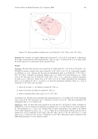 Lecture Notes on Hybrid Systems, c J. Lygeros, 2004                                                          63



                         X
                               I

                                            Case 1
                                   K                     Case 2
                                       x0
                                                Case 3




                                               R−1 (X)     R−1 (K)




      Figure 7.3: Three possible evolutions for x0 ∈ ViabF (K ∩ I, R−1 (K)) ∪ (K ∩ R−1 (K)).


Lemma 7.4 Consider an impulse diﬀerential inclusion H = (X, F, R, J) such that F is Marchaud,
R is upper semicontinuous with closed domain, and J is open. A closed set K ⊆ X is viable under
H if and only if it is a ﬁxed point of the operator Pre∃ .
                                                       H


Proof:
Necessity: We ﬁrst show that for every closed set K viable under H = (X, F, R, J), Pre∃ (K) = K.
                                                                                            H
Pre∃ (K) is clearly a subset of K, since ViabF (K ∩ I, R−1 (K)) ⊆ K ∩ I ⊆ K. Conversely, consider
    H
an arbitrary x0 ∈ K. Assume, for the sake of contradiction, that x0 ∈ ViabF (K ∩ I, R−1 (K)) ∪
(K ∩ R−1 (K)). Consider an arbitrary inﬁnite run (τ, x) viable in K and starting at x0 . Then
x(τ0 ) ∈ R−1 (K) and x(τ0 ) ∈ ViabF (K ∩ I, R−1 (K)). If τ0 = τ0 , x starts by a discrete transition
to some x(τ1 ) ∈ R(x(τ0 )). Since x(τ0 ) ∈ R−1 (K), x(τ1 ) ∈ K, which contradicts the assumption
that (τ, x) is viable in K. If τ0 < τ0 , then (τ, x) starts by continuous evolution. Since x0 = x(τ0 ) ∈
ViabF (K ∩ I, R−1 (K)), the run either

   1. leaves K (at time t      τ0 ) before it reaches R−1 (K), or
   2. leaves I (at time τ0 ) before it reaches R−1 (K), or
   3. takes a transition from some x(τ0 ) ∈ K ∩ I  R−1 (K)

(see Figure 7.3). The ﬁrst case contradicts the assumption that (τ, x) is viable in K. In the remaining
cases, x(τ0 ) ∈ R−1 (K) and since x(τ1 ) ∈ R(x(τ0 )), we have x(τ1 ) ∈ K. This also contradicts the
assumption that (τ, x) is viable in K.
Suﬃciency: Next, we show that every closed set K such that K = Pre∃ (K) is viable. Consider an
                                                                                     H
arbitrary x0 ∈ K; we construct by induction an inﬁnite run, (τ, x) that starts at x0 and is viable in
K. By assumption x0 = x(τ0 ) ∈ K. Assume that we have constructed a run viable in K deﬁned
over a ﬁnite sequence [τ0 , τ0 ], [τ1 , τ1 ], . . . , [τi , τi ]. Since K is a ﬁxed point of Pre∃ and the run is
                                                                                                H
viable in K, x(τi ) ∈ ViabF (K ∩ I, R−1 (K)) ∪ (K ∩ R−1 (K)). If x(τi ) ∈ K ∩ R−1 (K), let τi = τi and
chose x(τi+1 ) ∈ R(x(τi )) ∩ K. If x(τi ) ∈ ViabF (K ∩ I, R−1 (K)), then there exists a solution to the
diﬀerential inclusion x ∈ F (x) which is either:
                       ˙
 