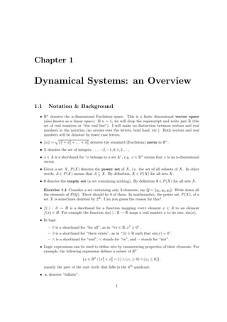 Chapter 1

Dynamical Systems: an Overview

1.1     Notation & Background
  • Rn denotes the n-dimensional Euclidean space. This is a ﬁnite dimensional vector space
    (also known as a linear space). If n = 1, we will drop the superscript and write just R (the
    set of real numbers or “the real line”). I will make no distinction between vectors and real
    numbers in the notation (no arrows over the letters, bold fond, etc.). Both vectors and real
    numbers will be denoted by lower case letters.
  •    x =     x2 + x2 + . . . + x2 denotes the standard (Euclidean) norm in Rn .
                1
                     2
                                  n

  • Z denotes the set of integers, . . . , −2, −1, 0, 1, 2, . . ..
  • x ∈ A is a shorthand for “x belongs to a set A”, e.g. x ∈ Rn means that x is an n-dimensional
    vector.
  • Given a set X, P (X) denotes the power set of X, i.e. the set of all subsets of X. In other
    words, A ∈ P (X) means that A ⊆ X. By deﬁnition, X ∈ P (X) for all sets X.
  • ∅ denotes the empty set (a set containing nothing). By deﬁnition ∅ ∈ P (X) for all sets X.

      Exercise 1.1 Consider a set containing only 3 elements, say Q = {q1 , q2 , q3 }. Write down all
      the elements of P (Q). There should be 8 of them. In mathematics, the power set, P (X), of a
      set X is sometimes denoted by 2X . Can you guess the reason for this?

  • f (·) : A → B is a shorthand for a function mapping every element x ∈ A to an element
    f (x) ∈ B. For example the function sin(·) : R → R maps a real number x to its sine, sin(x).
  • In logic
        – ∀ is a shorthand for “for all”, as in “∀x ∈ R, x2 ≥ 0”.
        – ∃ is a shorthand for “there exists”, as in “∃x ∈ R such that sin(x) = 0”.
        – ∧ is a shorthand for “and”, ∨ stands for “or”, and ¬ stands for “not”.
  • Logic expressions can be used to deﬁne sets by enumerating properties of their elements. For
    example, the following expression deﬁnes a subset of R2

                                {x ∈ R2 | (x2 + x2 = 1) ∧ (x1 ≥ 0) ∧ (x2 ≤ 0)},
                                            1    2

      namely the part of the unit circle that falls in the 4th quadrant.
  • ∞ denotes “inﬁnity”.

                                                        1
 