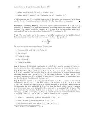 Lecture Notes on Hybrid Systems, c J. Lygeros, 2004                                                   64


  1. deﬁned over [0, ∞[ with x(t) ∈ K ∩ I for all t ≥ 0; or,
  2. deﬁned over [0, t ] with x(t ) ∈ R−1 (K) and x(t) ∈ K ∩ I for all t ∈ [0, t ].

In the former case, set τi = ∞ and the construction of the inﬁnite run is complete. In the latter
case, let τi = τi + t and choose x(τi+1 ) ∈ R(x(τi )) ∩ K. The claim follows by induction.

Theorem 7.4 (Viability Kernel) Consider an impulse diﬀerential inclusion H = (X, F, R, J)
such that F is Marchaud, R is upper semicontinuous with closed domain and compact images, and
J is open. The viability kernel of a closed set K ⊆ X under H is the largest closed subset of K
viable under H, that is, the largest closed ﬁxed point of Pre∃ contained in K.
                                                             H


Proof: The proof makes use of the sequence of sets {Ki } constructed by the Viability Kernel
Approximation algorithm, that is the sequence K0 = K, Ki+1 = Pre∃ (Ki ). Let
                                                                H

                                                             ∞
                                                      K∞ =         Ki .
                                                             i=0

The proof proceeds in a sequence of steps. We show that:

  1. For every viable set L ⊆ K, L ⊆ ViabH (K).
  2. K∞ is closed.
  3. ViabH (K) ⊆ K∞ .
  4. K∞ ⊆ ViabH (K).
  5. ViabH (K) is viable.

Step 1: Every set L ⊆ K which viable under H = (X, F, R, J) must be contained in ViabH (K),
since for all x0 ∈ L there exists an inﬁnite run starting at x0 that stays in L, and therefore in K.
Step 2: Since ViabF (Ki ∩ I, R−1 (Ki )) ⊆ Ki ∩ I ⊆ Ki , Ki+1 ⊆ Ki for all i. Since K is closed,
K0 is closed. Moreover, if Ki is closed, then R−1 (Ki ) is closed (since R is upper semicontinuous
with closed domain), and ViabF (Ki ∩ I, R−1 (Ki )) is closed (by Lemma 7.3, since I and R−1 (Ki )
are closed), and, therefore, Ki+1 is closed. By induction, Ki form a sequence of nested closed sets,
and therefore K∞ is closed (possibly the empty set).
Step 3: Consider a point x0 ∈ ViabH (K) and show that x0 ∈ K∞ . Assume, for the sake of
contradiction, that x0 ∈ K∞ . Then there exists N ≥ 0 such that x0 ∈ KN . If N = 0, then
x0 ∈ K0 = K, therefore all runs starting at x0 that are not viable in K (trivially). This contradicts
the assumption that x0 ∈ ViabH (K). If N > 0, we show that for all inﬁnite runs (τ, x) starting
at x0 (which exist since x0 ∈ ViabH (K)), there exists a t            τ1 such that1 x(t) ∈ KN −1 . The
claim then follows by induction. Indeed, since x0 ∈ KN we must have have x0 ∈ ViabF (KN −1 ∩
I, R−1 (KN −1 )) ∪ (KN −1 ∩ R−1 (KN −1 )). If τ0 < τ0 , then (τ, x) starts by continuous evolution. Since
x0 = x(τ0 ) ∈ ViabF (KN −1 ∩ I, R−1 (KN −1 )), then all solutions to x ∈ F (x) either
                                                                        ˙

  1. leave KN −1 (at some t              τ0 ) before they reach R−1 (KN −1 ), or
  2. leave I (at time τ0 ) before they reach R−1 (KN −1 ), or
  3. take a transition from some x(τ0 ) ∈ (KN −1 ∩ I)  R−1 (KN −1 ).
  1 If   τ = [τ0 , ∞), t   τ1 is replaced by t   τ0 = ∞.
 