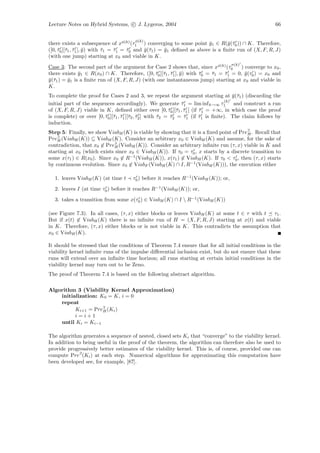 Lecture Notes on Hybrid Systems, c J. Lygeros, 2004                                                    66


                                       φ(k)
there exists a subsequence of xφ(k) (τ1 ) converging to some point y1 ∈ R(¯(¯0 )) ∩ K. Therefore,
                                                                           ¯      y τ
([0, τ0 ][¯1 , τ1 ], y ) with τ1 = τ1 = τ0 and y (¯1 ) = y1 deﬁned as above is a ﬁnite run of (X, F, R, J)
     ¯ τ ¯ ¯                  ¯    ¯    ¯      ¯τ        ¯
(with one jump) starting at x0 and viable in K.
                                                                                    σ(k)
Case 3: The second part of the argument for Case 2 shows that, since xφ(k) (τ0         ) converge to x0 ,
there exists y1 ∈ R(x0 ) ∩ K. Therefore, ([0, τ0 ][¯1 , τ1 ], y ) with τ0 = τ1 = τ1 = 0, y (τ0 ) = x0 and
               ¯                                 ¯ τ ¯ ¯               ¯    ¯    ¯       ¯
y (¯1 ) = y1 is a ﬁnite run of (X, F, R, J) (with one instantaneous jump) starting at x0 and viable in
¯τ        ¯
K.
To complete the proof for Cases 2 and 3, we repeat the argument starting at y (¯1 ) (discarding the
                                                                                       ¯τ
                                                                                   (k)
initial part of the sequences accordingly). We generate τ1 = lim inf k→∞ τ1 and construct a run
                                                                ¯
of (X, F, R, J) viable in K, deﬁned either over [0, τ0 ][¯1 , τ1 [ (if τ1 = +∞, in which case the proof
                                                           ¯ τ ¯        ¯
is complete) or over [0, τ0 ][¯1 , τ1 ][¯2 , τ2 ] with τ2 = τ2 = τ1 (if τ1 is ﬁnite). The claim follows by
                         ¯ τ ¯ τ ¯                     ¯    ¯    ¯      ¯
induction.
Step 5: Finally, we show ViabH (K) is viable by showing that it is a ﬁxed point of Pre∃ . Recall that
                                                                                      H
Pre∃ (ViabH (K)) ⊆ ViabH (K). Consider an arbitrary x0 ∈ ViabH (K) and assume, for the sake of
    H
contradiction, that x0 ∈ Pre∃ (ViabH (K)). Consider an arbitrary inﬁnite run (τ, x) viable in K and
                            H
starting at x0 (which exists since x0 ∈ ViabH (K)). If τ0 = τ0 , x starts by a discrete transition to
some x(τ1 ) ∈ R(x0 ). Since x0 ∈ R−1 (ViabH (K)), x(τ1 ) ∈ ViabH (K). If τ0 < τ0 , then (τ, x) starts
by continuous evolution. Since x0 ∈ ViabF (ViabH (K) ∩ I, R−1 (ViabH (K))), the execution either

  1. leaves ViabH (K) (at time t      τ0 ) before it reaches R−1 (ViabH (K)); or,
  2. leaves I (at time τ0 ) before it reaches R−1 (ViabH (K)); or,
  3. takes a transition from some x(τ0 ) ∈ ViabH (K) ∩ I  R−1 (ViabH (K))

(see Figure 7.3). In all cases, (τ, x) either blocks or leaves ViabH (K) at some t ∈ τ with t τ1 .
But if x(t) ∈ ViabH (K) there is no inﬁnite run of H = (X, F, R, J) starting at x(t) and viable
in K. Therefore, (τ, x) either blocks or is not viable in K. This contradicts the assumption that
x0 ∈ ViabH (K).

It should be stressed that the conditions of Theorem 7.4 ensure that for all initial conditions in the
viability kernel inﬁnite runs of the impulse diﬀerential inclusion exist, but do not ensure that these
runs will extend over an inﬁnite time horizon; all runs starting at certain initial conditions in the
viability kernel may turn out to be Zeno.
The proof of Theorem 7.4 is based on the following abstract algorithm.

Algorithm 3 (Viability Kernel Approximation)
    initialization: K0 = K, i = 0
    repeat
          Ki+1 = Pre∃ (Ki )
                     H
          i=i+1
    until Ki = Ki−1

The algorithm generates a sequence of nested, closed sets Ki that “converge” to the viability kernel.
In addition to being useful in the proof of the theorem, the algorithm can therefore also be used to
provide progressively better estimates of the viability kernel. This is, of course, provided one can
compute Pre∃ (Ki ) at each step. Numerical algorithms for approximating this computation have
been developed see, for example, [87].
 