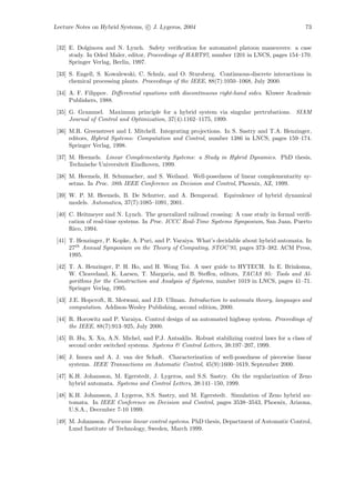 Lecture Notes on Hybrid Systems, c J. Lygeros, 2004                                             73


 [32] E. Dolginova and N. Lynch. Safety veriﬁcation for automated platoon maneuvers: a case
      study. In Oded Maler, editor, Proceedings of HART97, number 1201 in LNCS, pages 154–170.
      Springer Verlag, Berlin, 1997.

 [33] S. Engell, S. Kowalewski, C. Schulz, and O. Stursberg. Continuous-discrete interactions in
      chemical processing plants. Proceedings of the IEEE, 88(7):1050–1068, July 2000.
 [34] A. F. Filippov. Diﬀerential equations with discontinuous right-hand sides. Kluwer Academic
      Publishers, 1988.
 [35] G. Grammel. Maximum principle for a hybrid system via singular pertrubations. SIAM
      Journal of Control and Optimization, 37(4):1162–1175, 1999.

 [36] M.R. Greenstreet and I. Mitchell. Integrating projections. In S. Sastry and T.A. Henzinger,
      editors, Hybrid Systems: Computation and Control, number 1386 in LNCS, pages 159–174.
      Springer Verlag, 1998.
 [37] M. Heemels. Linear Complementarity Systems: a Study in Hybrid Dynamics. PhD thesis,
      Technische Universiteit Eindhoven, 1999.
 [38] M. Heemels, H. Schumacher, and S. Weiland. Well-posedness of linear complementarity sy-
      setms. In Proc. 38th IEEE Conference on Decision and Control, Phoenix, AZ, 1999.
 [39] W. P. M. Heemels, B. De Schutter, and A. Bemporad. Equivalence of hybrid dynamical
      models. Automatica, 37(7):1085–1091, 2001.
 [40] C. Heitmeyer and N. Lynch. The generalized railroad crossing: A case study in formal veriﬁ-
      cation of real-time systems. In Proc. ICCC Real-Time Systems Symposium, San Juan, Puerto
      Rico, 1994.
 [41] T. Henzinger, P. Kopke, A. Puri, and P. Varaiya. What’s decidable about hybrid automata. In
      27th Annual Symposium on the Theory of Computing, STOC’95, pages 373–382. ACM Press,
      1995.
 [42] T. A. Henzinger, P. H. Ho, and H. Wong Toi. A user guide to HYTECH. In E. Brinksma,
      W. Cleaveland, K. Larsen, T. Margaria, and B. Steﬀen, editors, TACAS 95: Tools and Al-
      gorithms for the Construction and Analysis of Systems, number 1019 in LNCS, pages 41–71.
      Springer Verlag, 1995.
 [43] J.E. Hopcroft, R. Motwani, and J.D. Ullman. Introduction to automata theory, languages and
      computation. Addison-Wesley Publishing, second edition, 2000.
 [44] R. Horowitz and P. Varaiya. Control design of an automated highway system. Proceedings of
      the IEEE, 88(7):913–925, July 2000.
 [45] B. Hu, X. Xu, A.N. Michel, and P.J. Antsaklis. Robust stabilizing control laws for a class of
      second order switched systems. Systems & Control Letters, 38:197–207, 1999.
 [46] J. Imura and A. J. van der Schaft. Characterization of well-posedness of piecewise linear
      systems. IEEE Transactions on Automatic Control, 45(9):1600–1619, September 2000.
 [47] K.H. Johansson, M. Egerstedt, J. Lygeros, and S.S. Sastry. On the regularization of Zeno
      hybrid automata. Systems and Control Letters, 38:141–150, 1999.
 [48] K.H. Johansson, J. Lygeros, S.S. Sastry, and M. Egerstedt. Simulation of Zeno hybrid au-
      tomata. In IEEE Conference on Decision and Control, pages 3538–3543, Phoenix, Arizona,
      U.S.A., December 7-10 1999.
 [49] M. Johansson. Piecewise linear control systems. PhD thesis, Department of Automatic Control,
      Lund Institute of Technology, Sweden, March 1999.
 