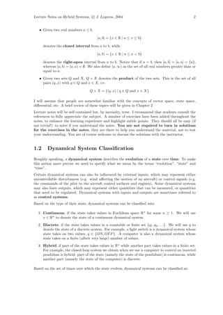 Lecture Notes on Hybrid Systems, c J. Lygeros, 2004                                                   2


   • Given two real numbers a ≤ b,

                                        [a, b] = {x ∈ R | a ≤ x ≤ b}

      denotes the closed interval from a to b, while

                                        [a, b) = {x ∈ R | a ≤ x < b}

      denotes the right-open interval from a to b. Notice that if a = b, then [a, b] = [a, a] = {a},
      whereas [a, b) = [a, a) = ∅. We also deﬁne [a, ∞) as the set of all real numbers greater than or
      equal to a.
   • Given two sets Q and X, Q × X denotes the product of the two sets. This is the set of all
     pairs (q, x) with q ∈ Q and x ∈ X, i.e.

                                   Q × X = {(q, x) | q ∈ Q and x ∈ X}

I will assume that people are somewhat familiar with the concepts of vector space, state space,
diﬀerential, etc. A brief review of these topics will be given in Chapter 2
Lecture notes will be self contained but, by necessity, terse. I recommend that students consult the
references to fully appreciate the subject. A number of exercises have been added throughout the
notes, to enhance the learning experience and highlight subtle points. They should all be easy (if
not trivial!) to solve if you understand the notes. You are not required to turn in solutions
for the exercises in the notes, they are there to help you understand the material, not to test
your understanding. You are of course welcome to discuss the solutions with the instructor.


1.2     Dynamical System Classiﬁcation
Roughly speaking, a dynamical system describes the evolution of a state over time. To make
this notion more precise we need to specify what we mean by the terms “evolution”, “state” and
“time”.
Certain dynamical systems can also be inﬂuenced by external inputs, which may represent either
uncontrollable disturbances (e.g. wind aﬀecting the motion of an aircraft) or control signals (e.g.
the commands of the pilot to the aircraft control surfaces and engines). Some dynamical systems
may also have outputs, which may represent either quantities that can be measured, or quantities
that need to be regulated. Dynamical systems with inputs and outputs are sometimes referred to
as control systems.
Based on the type of their state, dynamical systems can be classiﬁed into:

  1. Continuous, if the state takes values in Euclidean space Rn for some n ≥ 1. We will use
     x ∈ Rn to denote the state of a continuous dynamical system.
  2. Discrete, if the state takes values in a countable or ﬁnite set {q1 , q2 , . . .}. We will use q to
     denote the state of a discrete system. For example, a light switch is a dynamical system whose
     state takes on two values, q ∈ {ON, OF F }. A computer is also a dynamical system whose
     state takes on a ﬁnite (albeit very large) number of values.
  3. Hybrid, if part of the state takes values in Rn while another part takes values in a ﬁnite set.
     For example, the closed loop system we obtain when we use a computer to control an inverted
     pendulum is hybrid: part of the state (namely the state of the pendulum) is continuous, while
     another part (namely the state of the computer) is discrete.

Based on the set of times over which the state evolves, dynamical systems can be classiﬁed as:
 