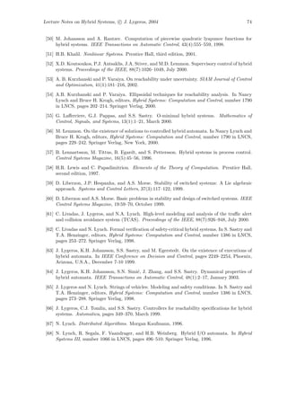 Lecture Notes on Hybrid Systems, c J. Lygeros, 2004                                               74


 [50] M. Johansson and A. Rantzer. Computation of piecewise quadratic lyapunov functions for
      hybrid systems. IEEE Transactions on Automatic Control, 43(4):555–559, 1998.
 [51] H.B. Khalil. Nonlinear Systems. Prentice Hall, third edition, 2001.
 [52] X.D. Koutsoukos, P.J. Antsaklis, J.A. Stiver, and M.D. Lemmon. Supervisory control of hybrid
      systems. Proceedings of the IEEE, 88(7):1026–1049, July 2000.
 [53] A. B. Kurzhanski and P. Varaiya. On reachability under uncertainty. SIAM Journal of Control
      and Optimization, 41(1):181–216, 2002.
 [54] A.B. Kurzhanski and P. Varaiya. Ellipsoidal techniques for reachability analysis. In Nancy
      Lynch and Bruce H. Krogh, editors, Hybrid Systems: Computation and Control, number 1790
      in LNCS, pages 202–214. Springer Verlag, 2000.
 [55] G. Laﬀerriere, G.J. Pappas, and S.S. Sastry. O-minimal hybrid systems. Mathematics of
      Control, Signals, and Systems, 13(1):1–21, March 2000.
 [56] M. Lemmon. On the existence of solutions to controlled hybrid automata. In Nancy Lynch and
      Bruce H. Krogh, editors, Hybrid Systems: Computation and Control, number 1790 in LNCS,
      pages 229–242. Springer Verlag, New York, 2000.

 [57] B. Lennartsson, M. Tittus, B. Egardt, and S. Pettersson. Hybrid systems in process control.
      Control Systems Magazine, 16(5):45–56, 1996.
 [58] H.R. Lewis and C. Papadimitriou. Elements of the Theory of Computation. Prentice Hall,
      second edition, 1997.
 [59] D. Liberzon, J.P. Hespanha, and A.S. Morse. Stability of switched systems: A Lie algebraic
      approach. Systems and Control Letters, 37(3):117–122, 1999.

 [60] D. Liberzon and A.S. Morse. Basic problems in stability and design of switched systems. IEEE
      Control Systems Magazine, 19:59–70, October 1999.
 [61] C. Livadas, J. Lygeros, and N.A. Lynch. High-level modeling and analysis of the traﬃc alert
      and collision avoidance system (TCAS). Proceedings of the IEEE, 88(7):926–948, July 2000.
 [62] C. Livadas and N. Lynch. Formal veriﬁcation of safety-critical hybrid systems. In S. Sastry and
      T.A. Henzinger, editors, Hybrid Systems: Computation and Control, number 1386 in LNCS,
      pages 253–272. Springer Verlag, 1998.
 [63] J. Lygeros, K.H. Johansson, S.S. Sastry, and M. Egerstedt. On the existence of executions of
      hybrid automata. In IEEE Conference on Decision and Control, pages 2249–2254, Phoenix,
      Arizona, U.S.A., December 7-10 1999.
 [64] J. Lygeros, K.H. Johansson, S.N. Simi´, J. Zhang, and S.S. Sastry. Dynamical properties of
                                           c
      hybrid automata. IEEE Transactions on Automatic Control, 48(1):2–17, January 2003.
 [65] J. Lygeros and N. Lynch. Strings of vehicles: Modeling and safety conditions. In S. Sastry and
      T.A. Henzinger, editors, Hybrid Systems: Computation and Control, number 1386 in LNCS,
      pages 273–288. Springer Verlag, 1998.
 [66] J. Lygeros, C.J. Tomlin, and S.S. Sastry. Controllers for reachability speciﬁcations for hybrid
      systems. Automatica, pages 349–370, March 1999.
 [67] N. Lynch. Distributed Algorithms. Morgan Kaufmann, 1996.
 [68] N. Lynch, R. Segala, F. Vaandrager, and H.B. Weinberg. Hybrid I/O automata. In Hybrid
      Systems III, number 1066 in LNCS, pages 496–510. Springer Verlag, 1996.
 