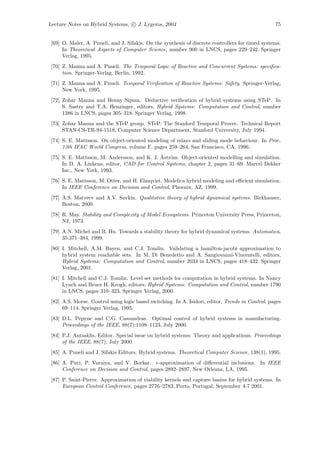 Lecture Notes on Hybrid Systems, c J. Lygeros, 2004                                                75


 [69] O. Maler, A. Pnueli, and J. Sifakis. On the synthesis of discrete controllers for timed systems.
      In Theoretical Aspects of Computer Science, number 900 in LNCS, pages 229–242. Springer
      Verlag, 1995.
 [70] Z. Manna and A. Pnueli. The Temporal Logic of Reactive and Concurrent Systems: speciﬁca-
      tion. Springer-Verlag, Berlin, 1992.
 [71] Z. Manna and A. Pnueli. Temporal Veriﬁcation of Reactive Systems: Safety. Springer-Verlag,
      New York, 1995.
 [72] Zohar Manna and Henny Sipma. Deductive veriﬁcation of hybrid systems using STeP. In
      S. Sastry and T.A. Henzinger, editors, Hybrid Systems: Computation and Control, number
      1386 in LNCS, pages 305–318. Springer Verlag, 1998.
 [73] Zohar Manna and the STeP group. STeP: The Stanford Temporal Prover. Technical Report
      STAN-CS-TR-94-1518, Computer Science Department, Stanford University, July 1994.
 [74] S. E. Mattsson. On object-oriented modeling of relays and sliding mode behaviour. In Proc.
      13th IFAC World Congress, volume F, pages 259–264, San Francisco, CA, 1996.
                                              ˚ o
 [75] S. E. Mattsson, M. Andersson, and K. J. Astr¨m. Object-oriented modelling and simulation.
      In D. A. Linkens, editor, CAD for Control Systems, chapter 2, pages 31–69. Marcel Dekker
      Inc., New York, 1993.
 [76] S. E. Mattsson, M. Otter, and H. Elmqvist. Modelica hybrid modeling and eﬃcient simulation.
      In IEEE Conference on Decision and Control, Phoenix, AZ, 1999.
 [77] A.S. Matveev and A.V. Savkin. Qualitative theory of hybrid dynamical systems. Birkhauser,
      Boston, 2000.
 [78] R. May. Stability and Complexity of Model Ecosystems. Princeton University Press, Princeton,
      NJ, 1973.
 [79] A.N. Michel and B. Hu. Towards a stability theory for hybrid dynamical systems. Automatica,
      35:371–384, 1999.
 [80] I. Mitchell, A.M. Bayen, and C.J. Tomlin. Validating a hamilton-jacobi approximation to
      hybrid system reachable sets. In M. Di Benedetto and A. Sangiovanni-Vincentelli, editors,
      Hybrid Systems: Computation and Control, number 2034 in LNCS, pages 418–432. Springer
      Verlag, 2001.
 [81] I. Mitchell and C.J. Tomlin. Level set methods for computation in hybrid systems. In Nancy
      Lynch and Bruce H. Krogh, editors, Hybrid Systems: Computation and Control, number 1790
      in LNCS, pages 310–323. Springer Verlag, 2000.
 [82] A.S. Morse. Control using logic based switching. In A. Isidori, editor, Trends in Control, pages
      69–114. Springer Verlag, 1995.
 [83] D.L. Pepyne and C.G. Cassandras. Optimal control of hybrid systems in manufacturing.
      Proceedings of the IEEE, 88(7):1108–1123, July 2000.
 [84] P.J. Antsaklis, Editor. Special issue on hybrid systems: Theory and applications. Proceedings
      of the IEEE, 88(7), July 2000.
 [85] A. Pnueli and J. Sifakis Editors. Hybrid systems. Theoretical Computer Science, 138(1), 1995.
 [86] A. Puri, P. Varaiya, and V. Borkar. -approximation of diﬀerential inclusions. In IEEE
      Conference on Decision and Control, pages 2892–2897, New Orleans, LA, 1995.
 [87] P. Saint-Pierre. Approximation of viability kernels and capture basins for hybrid systems. In
      European Control Conference, pages 2776–2783, Porto, Portugal, September 4-7 2001.
 