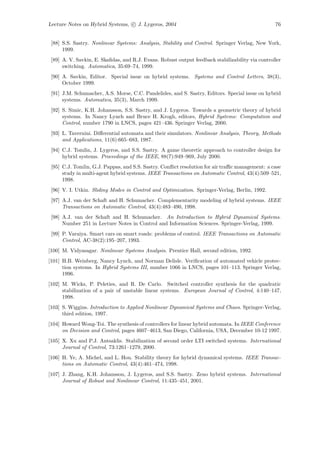 Lecture Notes on Hybrid Systems, c J. Lygeros, 2004                                               76


 [88] S.S. Sastry. Nonlinear Systems: Analysis, Stability and Control. Springer Verlag, New York,
      1999.
 [89] A. V. Savkin, E. Skaﬁdas, and R.J. Evans. Robust output feedback stabilizability via controller
      switching. Automatica, 35:69–74, 1999.
 [90] A. Savkin, Editor. Special issue on hybrid systems. Systems and Control Letters, 38(3),
      October 1999.
 [91] J.M. Schumacher, A.S. Morse, C.C. Pandelides, and S. Sastry, Editors. Special issue on hybrid
      systems. Automatica, 35(3), March 1999.
 [92] S. Simic, K.H. Johansson, S.S. Sastry, and J. Lygeros. Towards a geometric theory of hybrid
      systems. In Nancy Lynch and Bruce H. Krogh, editors, Hybrid Systems: Computation and
      Control, number 1790 in LNCS, pages 421–436. Springer Verlag, 2000.
 [93] L. Tavernini. Diﬀerential automata and their simulators. Nonlinear Analysis, Theory, Methods
      and Applications, 11(6):665–683, 1987.
 [94] C.J. Tomlin, J. Lygeros, and S.S. Sastry. A game theoretic approach to controller design for
      hybrid systems. Proceedings of the IEEE, 88(7):949–969, July 2000.
 [95] C.J. Tomlin, G.J. Pappas, and S.S. Sastry. Conﬂict resolution for air traﬃc management: a case
      study in multi-agent hybrid systems. IEEE Transactions on Automatic Control, 43(4):509–521,
      1998.
 [96] V. I. Utkin. Sliding Modes in Control and Optimization. Springer-Verlag, Berlin, 1992.
 [97] A.J. van der Schaft and H. Schumacher. Complementarity modeling of hybrid systems. IEEE
      Transactions on Automatic Control, 43(4):483–490, 1998.
 [98] A.J. van der Schaft and H. Schumacher. An Introduction to Hybrid Dynamical Systems.
      Number 251 in Lecture Notes in Control and Information Sciences. Springer-Verlag, 1999.
 [99] P. Varaiya. Smart cars on smart roads: problems of control. IEEE Transactions on Automatic
      Control, AC-38(2):195–207, 1993.
[100] M. Vidyasagar. Nonlinear Systems Analysis. Prentice Hall, second edition, 1992.
[101] H.B. Weinberg, Nancy Lynch, and Norman Delisle. Veriﬁcation of automated vehicle protec-
      tion systems. In Hybrid Systems III, number 1066 in LNCS, pages 101–113. Springer Verlag,
      1996.
[102] M. Wicks, P. Peleties, and R. De Carlo. Switched controller synthesis for the quadratic
      stabilization of a pair of unstable linear systems. European Journal of Control, 4:140–147,
      1998.
[103] S. Wiggins. Introduction to Applied Nonlinear Dynamical Systems and Chaos. Springer-Verlag,
      third edition, 1997.
[104] Howard Wong-Toi. The synthesis of controllers for linear hybrid automata. In IEEE Conference
      on Decision and Control, pages 4607–4613, San Diego, California, USA, December 10-12 1997.
[105] X. Xu and P.J. Antsaklis. Stabilization of second order LTI switched systems. International
      Journal of Control, 73:1261–1279, 2000.
[106] H. Ye, A. Michel, and L. Hou. Stability theory for hybrid dynamical systems. IEEE Transac-
      tions on Automatic Control, 43(4):461–474, 1998.
[107] J. Zhang, K.H. Johansson, J. Lygeros, and S.S. Sastry. Zeno hybrid systems. International
      Journal of Robust and Nonlinear Control, 11:435–451, 2001.
 