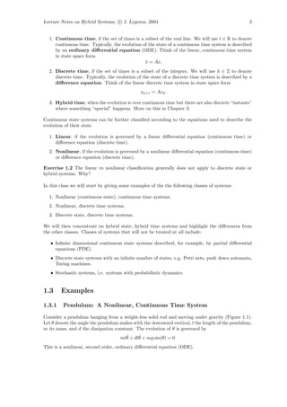 Lecture Notes on Hybrid Systems, c J. Lygeros, 2004                                                3


  1. Continuous time, if the set of times is a subset of the real line. We will use t ∈ R to denote
     continuous time. Typically, the evolution of the state of a continuous time system is described
     by an ordinary diﬀerential equation (ODE). Think of the linear, continuous time system
     in state space form
                                                x = Ax.
                                                 ˙
  2. Discrete time, if the set of times is a subset of the integers. We will use k ∈ Z to denote
     discrete time. Typically, the evolution of the state of a discrete time system is described by a
     diﬀerence equation. Think of the linear discrete time system in state space form
                                               xk+1 = Axk .

  3. Hybrid time, when the evolution is over continuous time but there are also discrete “instants”
     where something “special” happens. More on this in Chapter 3.

Continuous state systems can be further classiﬁed according to the equations used to describe the
evolution of their state

  1. Linear, if the evolution is governed by a linear diﬀerential equation (continuous time) or
     diﬀerence equation (discrete time).
  2. Nonlinear, if the evolution is governed by a nonlinear diﬀerential equation (continuous time)
     or diﬀerence equation (discrete time).

Exercise 1.2 The linear vs nonlinear classiﬁcation generally does not apply to discrete state or
hybrid systems. Why?

In this class we will start by giving some examples of the the following classes of systems:

  1. Nonlinear (continuous state), continuous time systems.
  2. Nonlinear, discrete time systems.
  3. Discrete state, discrete time systems.

We will then concentrate on hybrid state, hybrid time systems and highlight the diﬀerences from
the other classes. Classes of systems that will not be treated at all include:

   • Inﬁnite dimensional continuous state systems described, for example, by partial diﬀerential
     equations (PDE).
   • Discrete state systems with an inﬁnite number of states, e.g. Petri nets, push down automata,
     Turing machines.
   • Stochastic systems, i.e. systems with probabilistic dynamics.


1.3     Examples

1.3.1    Pendulum: A Nonlinear, Continuous Time System

Consider a pendulum hanging from a weight-less solid rod and moving under gravity (Figure 1.1).
Let θ denote the angle the pendulum makes with the downward vertical, l the length of the pendulum,
m its mass, and d the dissipation constant. The evolution of θ is governed by
                                       ¨     ˙
                                     mlθ + dlθ + mg sin(θ) = 0
This is a nonlinear, second order, ordinary diﬀerential equation (ODE).
 