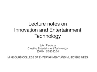 !

Lecture notes on
Innovation and Entertainment
Technology
!

John Pisciotta
Creative Entertainment Technology
20010 EIS2350.01
!

MIKE CURB COLLEGE OF ENTERTAINMENT AND MUSIC BUSINESS
!

 