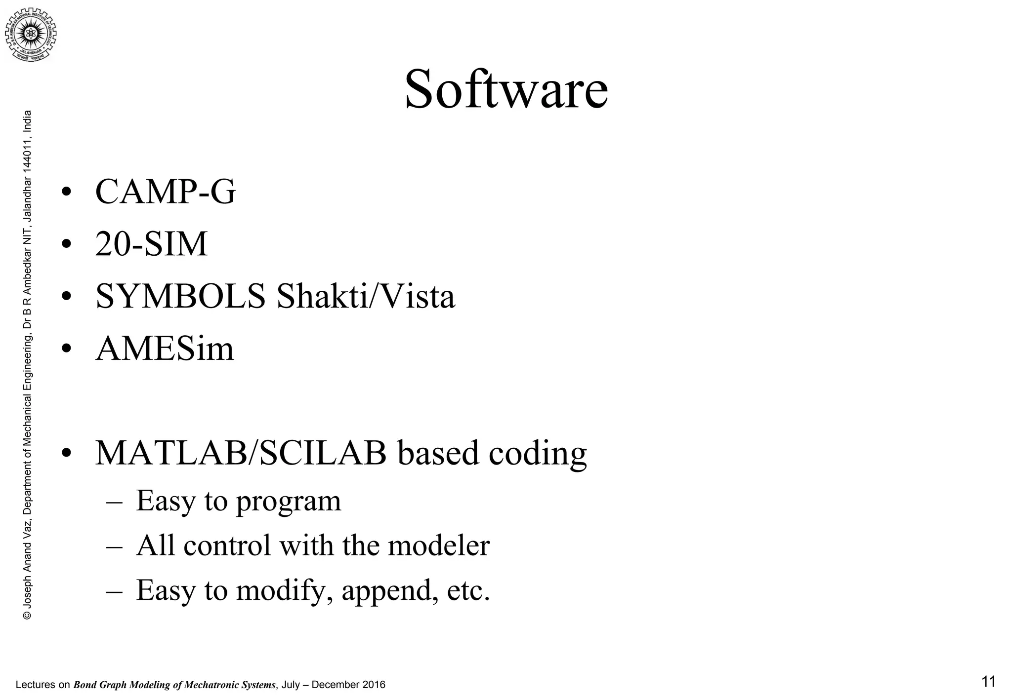 Lectures on Bond Graph Modeling of Mechatronic Systems, July – December 2016
©JosephAnandVaz,DepartmentofMechanicalEngineering,DrBRAmbedkarNIT,Jalandhar144011,India
11
Software
• CAMP-G
• 20-SIM
• SYMBOLS Shakti/Vista
• AMESim
• MATLAB/SCILAB based coding
– Easy to program
– All control with the modeler
– Easy to modify, append, etc.
 