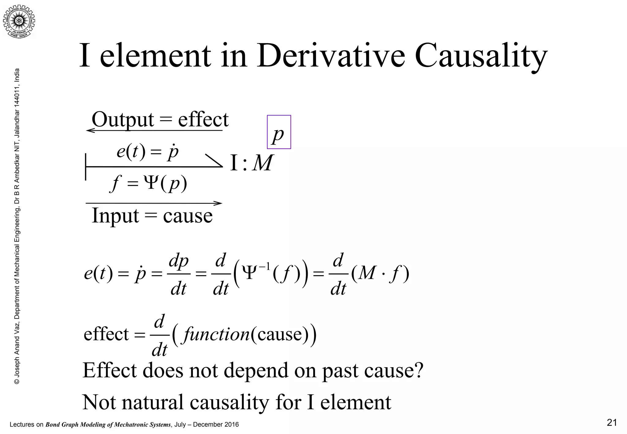Lectures on Bond Graph Modeling of Mechatronic Systems, July – December 2016
©JosephAnandVaz,DepartmentofMechanicalEngineering,DrBRAmbedkarNIT,Jalandhar144011,India
21
Input = cause
Output = effect
I element in Derivative Causality
( )e t p= 
I : M
( )f p= Ψ
p
( )1
( ) ( ) ( )
dp d d
e t p f M f
dt dt dt
−
===Ψ = ⋅
( )effect (cause)
d
function
dt
=
Not natural causality for I element
Effect does not depend on past cause?
 