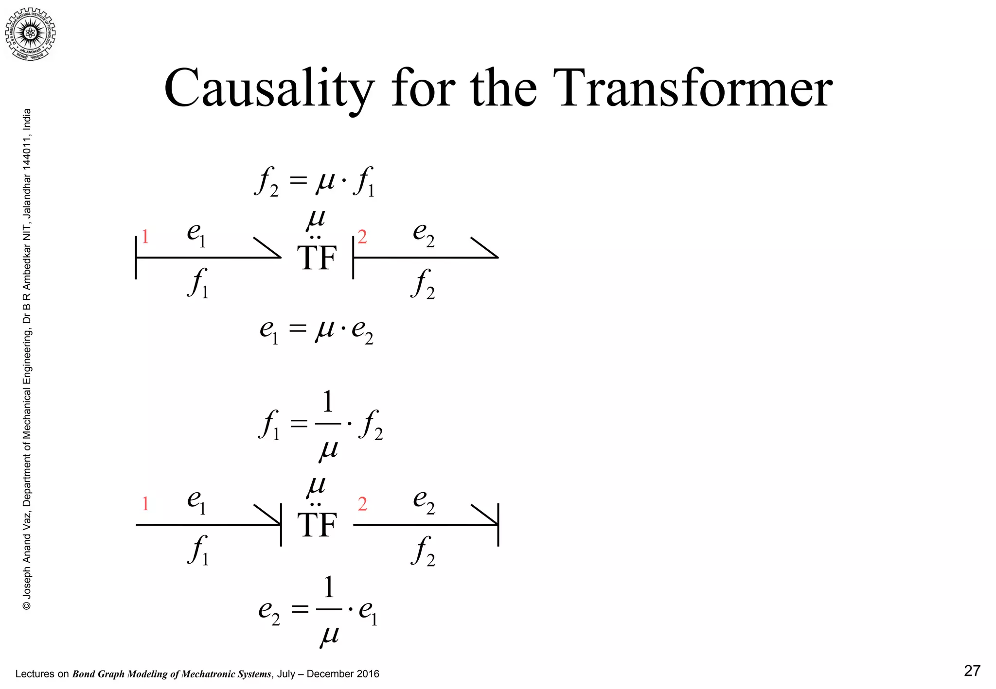 Lectures on Bond Graph Modeling of Mechatronic Systems, July – December 2016
©JosephAnandVaz,DepartmentofMechanicalEngineering,DrBRAmbedkarNIT,Jalandhar144011,India
27
Causality for the Transformer
1e1 2 2e
1f 2f
2 1f fµ= ⋅
TF
1 2e eµ= ⋅
µ

1e1 2 2e
1f 2f
1 2
1
f f
µ
= ⋅
TF
2 1
1
e e
µ
= ⋅
µ

 