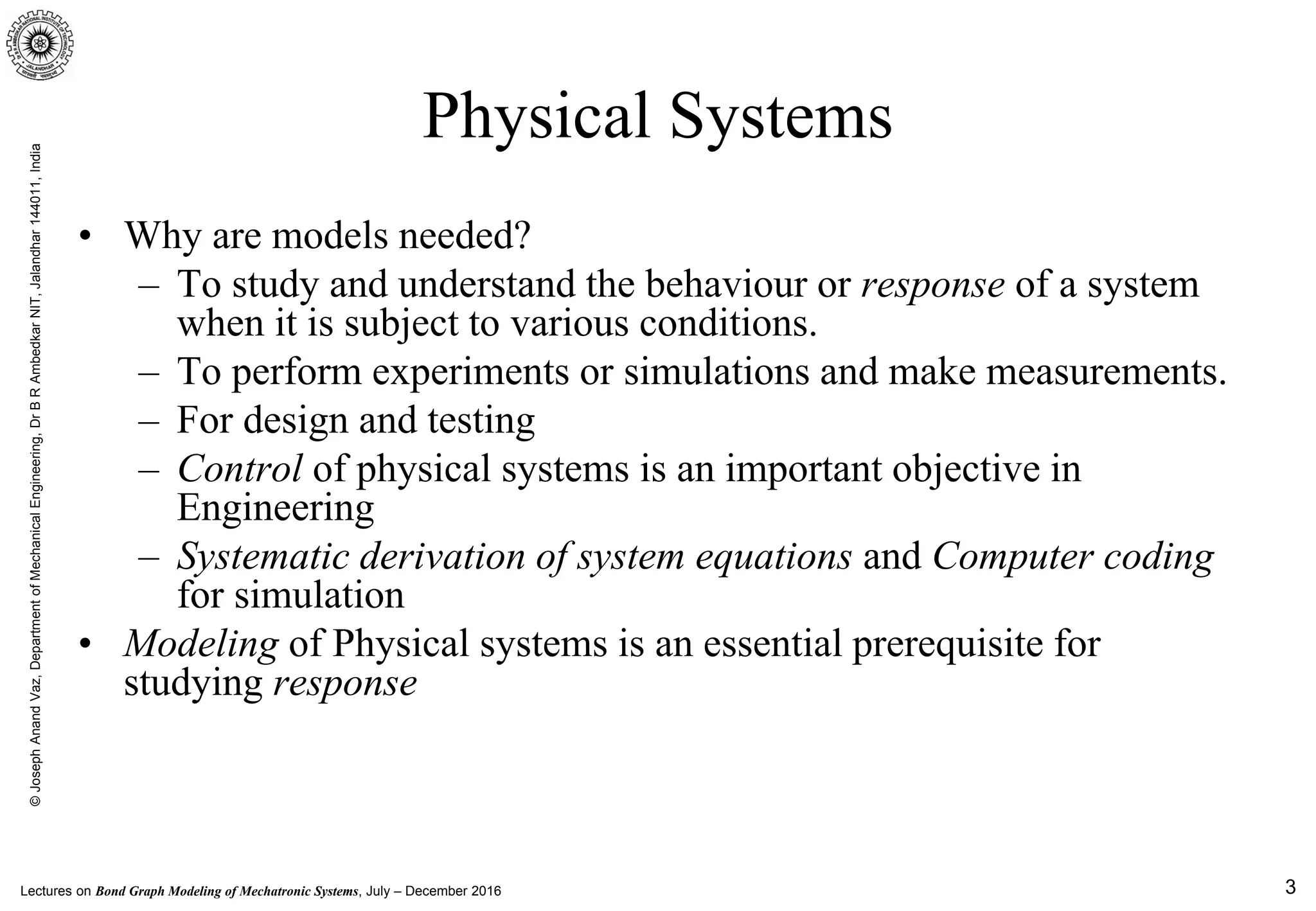 Lectures on Bond Graph Modeling of Mechatronic Systems, July – December 2016
©JosephAnandVaz,DepartmentofMechanicalEngineering,DrBRAmbedkarNIT,Jalandhar144011,India
3
Physical Systems
• Why are models needed?
– To study and understand the behaviour or response of a system
when it is subject to various conditions.
– To perform experiments or simulations and make measurements.
– For design and testing
– Control of physical systems is an important objective in
Engineering
– Systematic derivation of system equations and Computer coding
for simulation
• Modeling of Physical systems is an essential prerequisite for
studying response
 