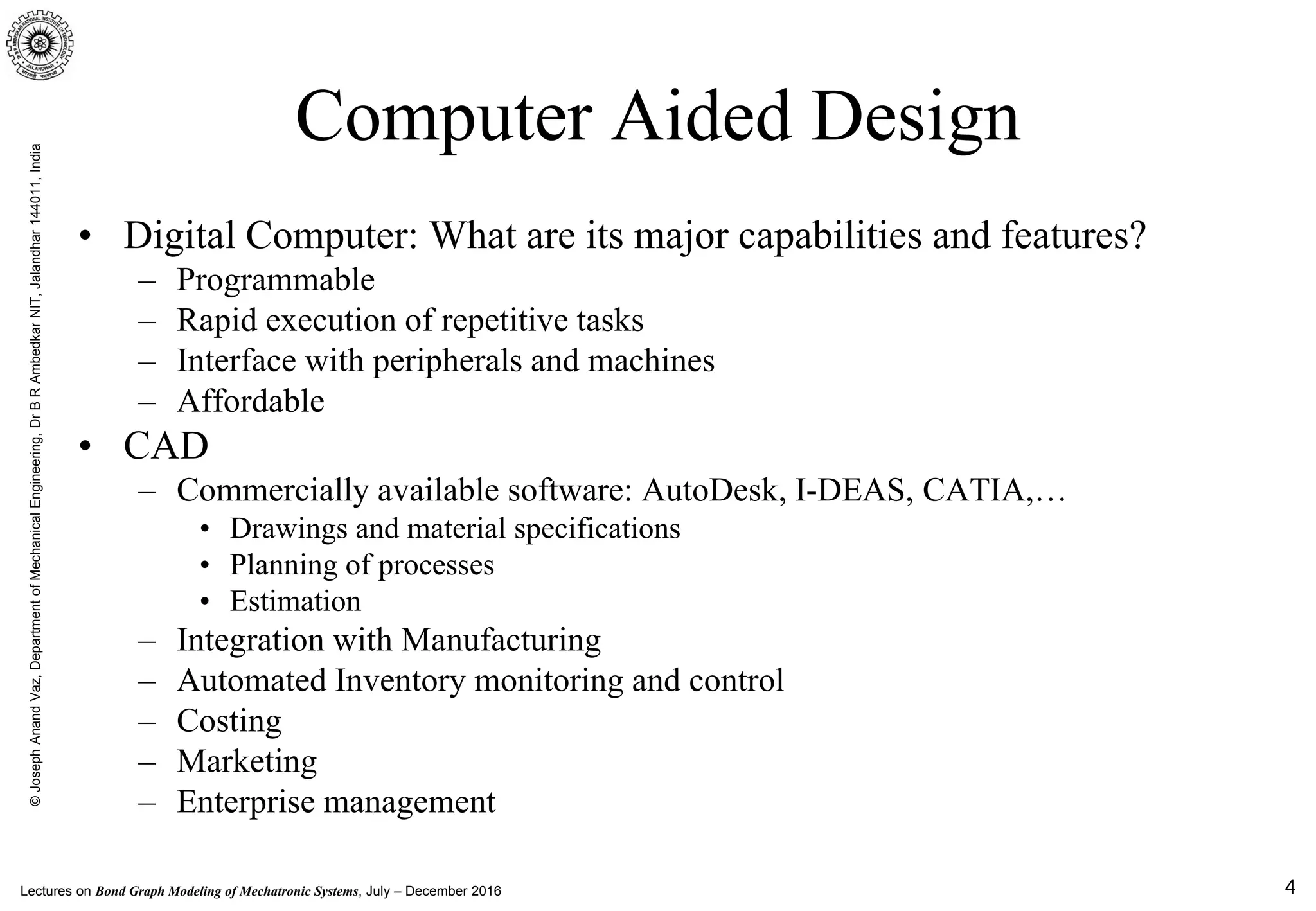 Lectures on Bond Graph Modeling of Mechatronic Systems, July – December 2016
©JosephAnandVaz,DepartmentofMechanicalEngineering,DrBRAmbedkarNIT,Jalandhar144011,India
4
Computer Aided Design
• Digital Computer: What are its major capabilities and features?
– Programmable
– Rapid execution of repetitive tasks
– Interface with peripherals and machines
– Affordable
• CAD
– Commercially available software: AutoDesk, I-DEAS, CATIA,…
• Drawings and material specifications
• Planning of processes
• Estimation
– Integration with Manufacturing
– Automated Inventory monitoring and control
– Costing
– Marketing
– Enterprise management
 