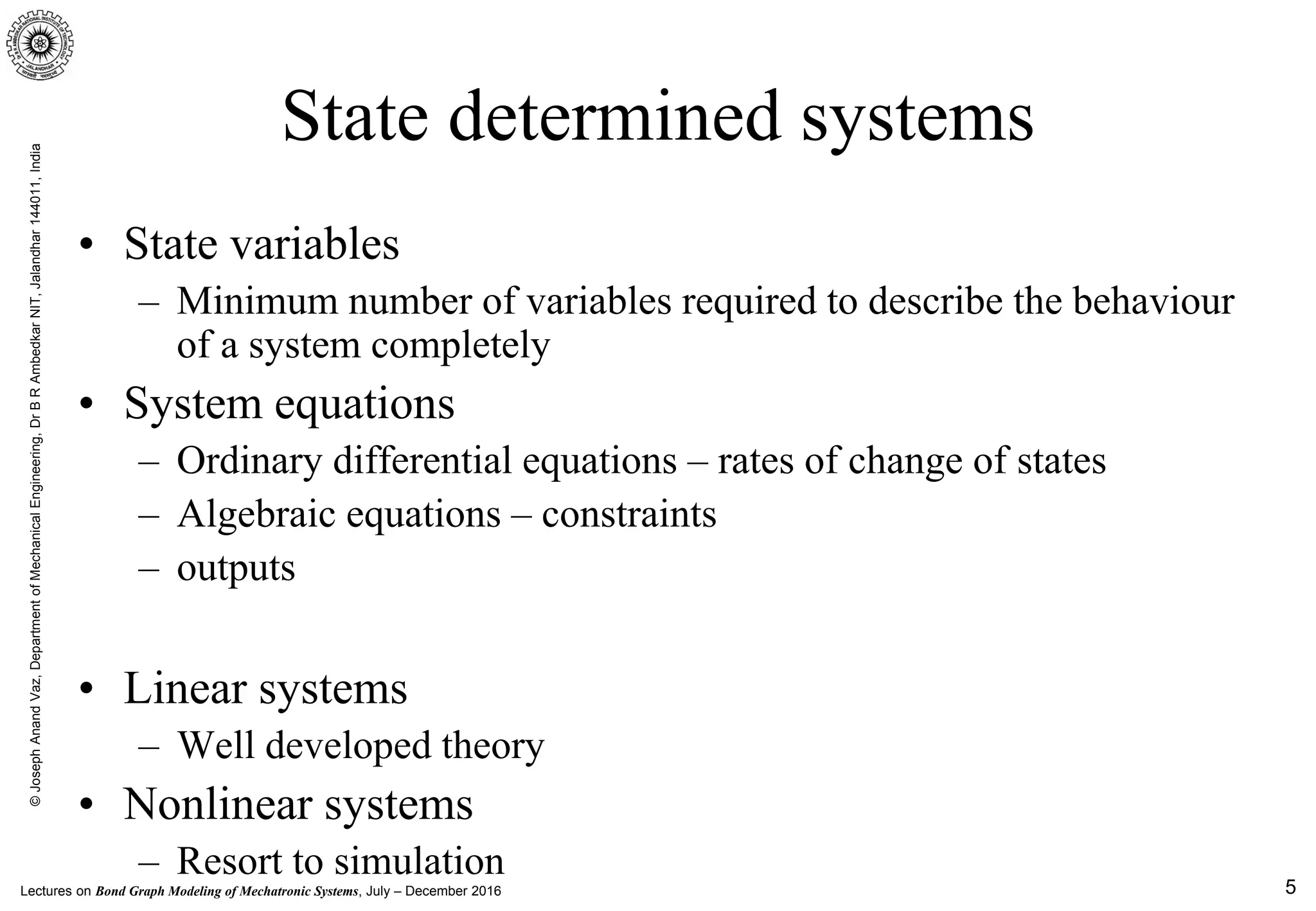 Lectures on Bond Graph Modeling of Mechatronic Systems, July – December 2016
©JosephAnandVaz,DepartmentofMechanicalEngineering,DrBRAmbedkarNIT,Jalandhar144011,India
5
State determined systems
• State variables
– Minimum number of variables required to describe the behaviour
of a system completely
• System equations
– Ordinary differential equations – rates of change of states
– Algebraic equations – constraints
– outputs
• Linear systems
– Well developed theory
• Nonlinear systems
– Resort to simulation
 