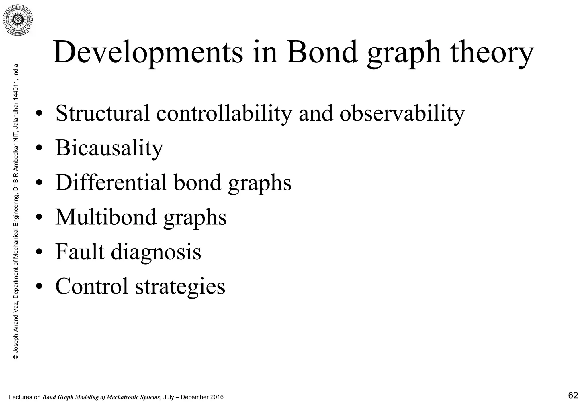 Lectures on Bond Graph Modeling of Mechatronic Systems, July – December 2016
©JosephAnandVaz,DepartmentofMechanicalEngineering,DrBRAmbedkarNIT,Jalandhar144011,India
62
Developments in Bond graph theory
• Structural controllability and observability
• Bicausality
• Differential bond graphs
• Multibond graphs
• Fault diagnosis
• Control strategies
 