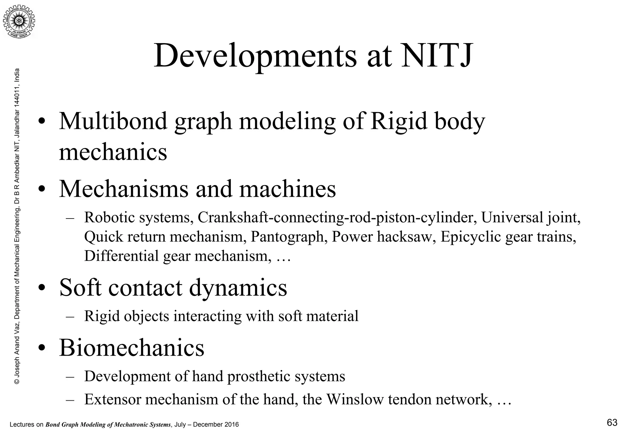 Lectures on Bond Graph Modeling of Mechatronic Systems, July – December 2016
©JosephAnandVaz,DepartmentofMechanicalEngineering,DrBRAmbedkarNIT,Jalandhar144011,India
63
Developments at NITJ
• Multibond graph modeling of Rigid body
mechanics
• Mechanisms and machines
– Robotic systems, Crankshaft-connecting-rod-piston-cylinder, Universal joint,
Quick return mechanism, Pantograph, Power hacksaw, Epicyclic gear trains,
Differential gear mechanism, …
• Soft contact dynamics
– Rigid objects interacting with soft material
• Biomechanics
– Development of hand prosthetic systems
– Extensor mechanism of the hand, the Winslow tendon network, …
 