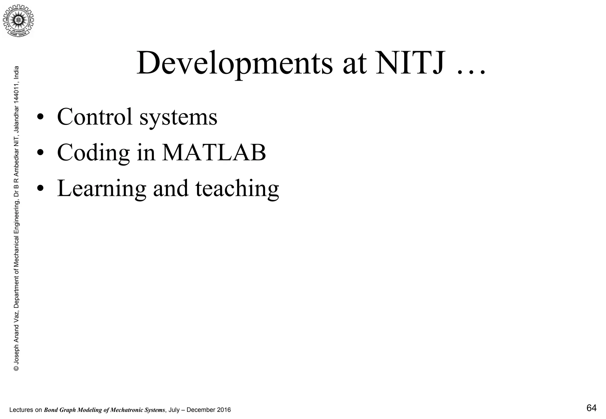 Lectures on Bond Graph Modeling of Mechatronic Systems, July – December 2016
©JosephAnandVaz,DepartmentofMechanicalEngineering,DrBRAmbedkarNIT,Jalandhar144011,India
• Control systems
• Coding in MATLAB
• Learning and teaching
64
Developments at NITJ …
 