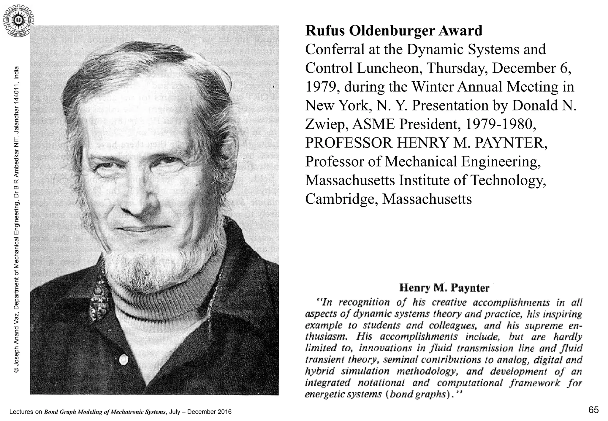 Lectures on Bond Graph Modeling of Mechatronic Systems, July – December 2016
©JosephAnandVaz,DepartmentofMechanicalEngineering,DrBRAmbedkarNIT,Jalandhar144011,India
65
Rufus Oldenburger Award
Conferral at the Dynamic Systems and
Control Luncheon, Thursday, December 6,
1979, during the Winter Annual Meeting in
New York, N. Y. Presentation by Donald N.
Zwiep, ASME President, 1979-1980,
PROFESSOR HENRY M. PAYNTER,
Professor of Mechanical Engineering,
Massachusetts Institute of Technology,
Cambridge, Massachusetts
 