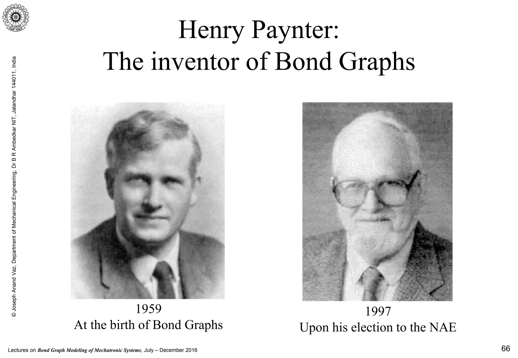 Lectures on Bond Graph Modeling of Mechatronic Systems, July – December 2016
©JosephAnandVaz,DepartmentofMechanicalEngineering,DrBRAmbedkarNIT,Jalandhar144011,India
66
Henry Paynter:
The inventor of Bond Graphs
1959
At the birth of Bond Graphs
1997
Upon his election to the NAE
 
