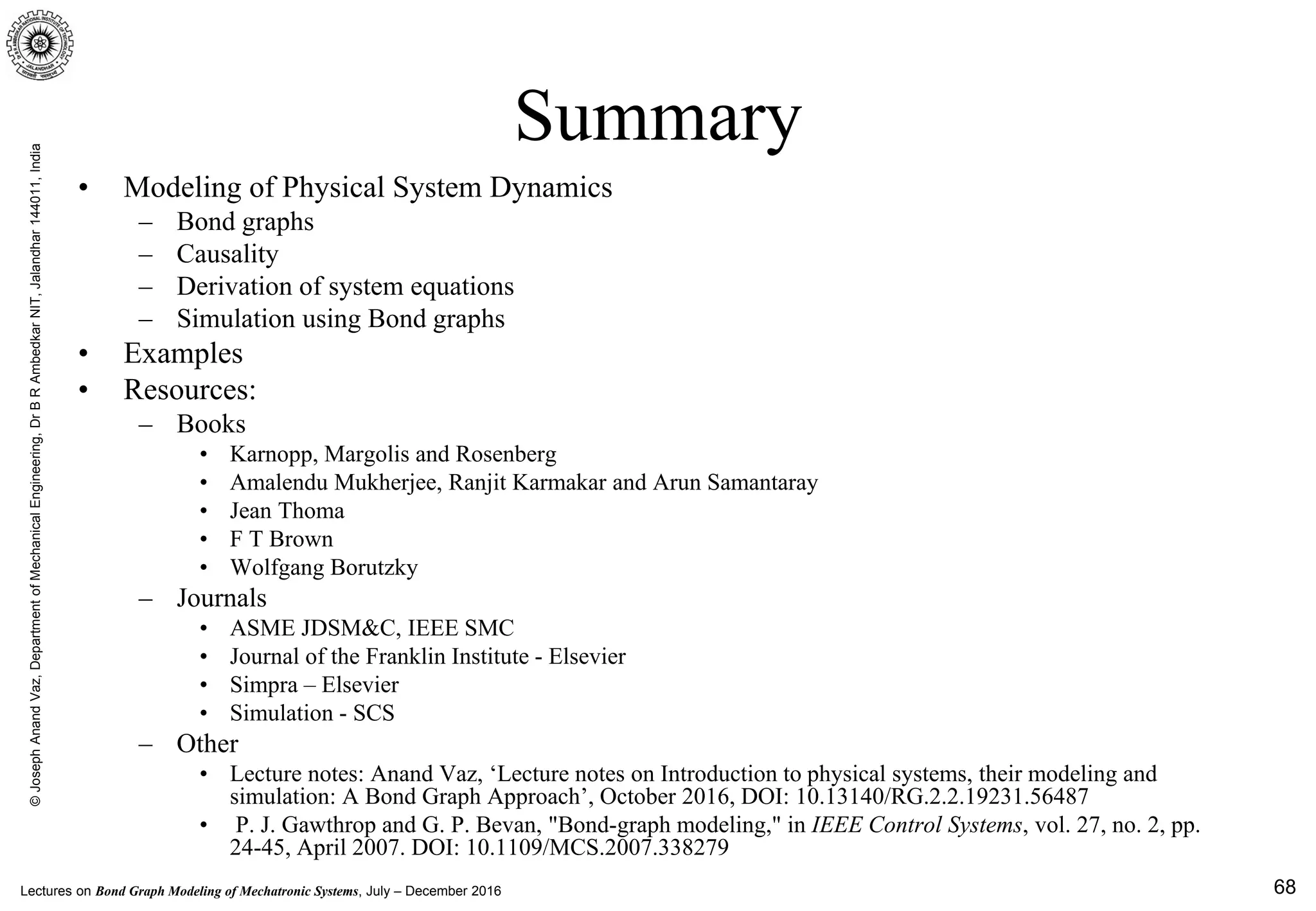 Lectures on Bond Graph Modeling of Mechatronic Systems, July – December 2016
©JosephAnandVaz,DepartmentofMechanicalEngineering,DrBRAmbedkarNIT,Jalandhar144011,India
68
Summary
• Modeling of Physical System Dynamics
– Bond graphs
– Causality
– Derivation of system equations
– Simulation using Bond graphs
• Examples
• Resources:
– Books
• Karnopp, Margolis and Rosenberg
• Amalendu Mukherjee, Ranjit Karmakar and Arun Samantaray
• Jean Thoma
• F T Brown
• Wolfgang Borutzky
– Journals
• ASME JDSM&C, IEEE SMC
• Journal of the Franklin Institute - Elsevier
• Simpra – Elsevier
• Simulation - SCS
– Other
• Lecture notes: Anand Vaz, ‘Lecture notes on Introduction to physical systems, their modeling and
simulation: A Bond Graph Approach’, October 2016, DOI: 10.13140/RG.2.2.19231.56487
• P. J. Gawthrop and G. P. Bevan, "Bond-graph modeling," in IEEE Control Systems, vol. 27, no. 2, pp.
24-45, April 2007. DOI: 10.1109/MCS.2007.338279
 