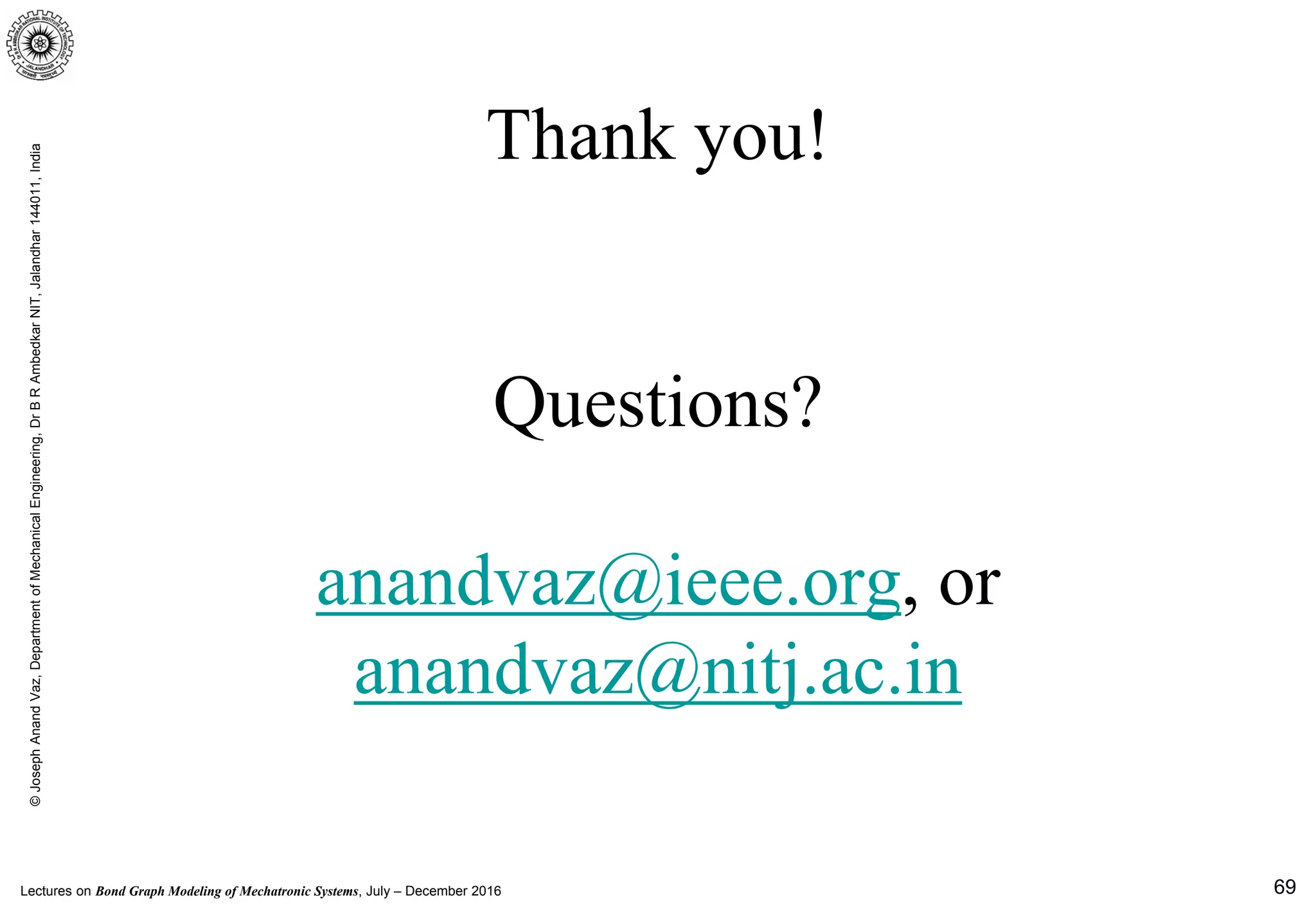 Lectures on Bond Graph Modeling of Mechatronic Systems, July – December 2016
©JosephAnandVaz,DepartmentofMechanicalEngineering,DrBRAmbedkarNIT,Jalandhar144011,India
69
Thank you!
Questions?
anandvaz@ieee.org, or
anandvaz@nitj.ac.in
 