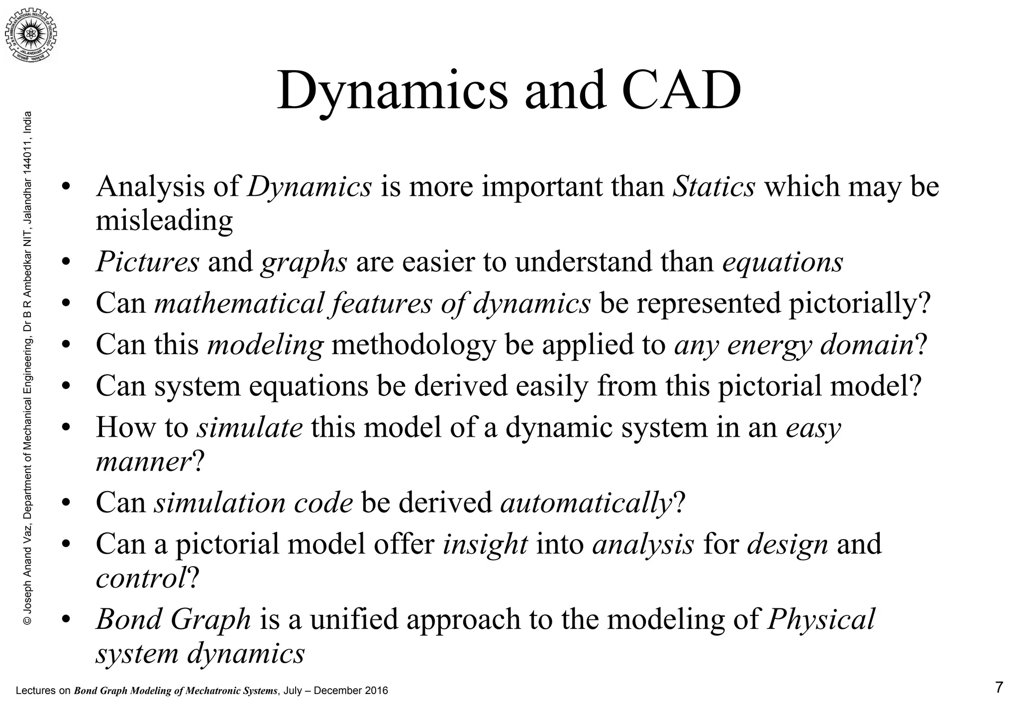 Lectures on Bond Graph Modeling of Mechatronic Systems, July – December 2016
©JosephAnandVaz,DepartmentofMechanicalEngineering,DrBRAmbedkarNIT,Jalandhar144011,India
7
Dynamics and CAD
• Analysis of Dynamics is more important than Statics which may be
misleading
• Pictures and graphs are easier to understand than equations
• Can mathematical features of dynamics be represented pictorially?
• Can this modeling methodology be applied to any energy domain?
• Can system equations be derived easily from this pictorial model?
• How to simulate this model of a dynamic system in an easy
manner?
• Can simulation code be derived automatically?
• Can a pictorial model offer insight into analysis for design and
control?
• Bond Graph is a unified approach to the modeling of Physical
system dynamics
 