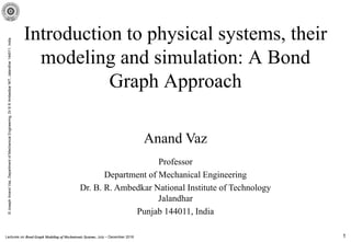 Lectures on Bond Graph Modeling of Mechatronic Systems, July – December 2016
©JosephAnandVaz,DepartmentofMechanicalEngineering,DrBRAmbedkarNIT,Jalandhar144011,India
1
Introduction to physical systems, their
modeling and simulation: A Bond
Graph Approach
Anand Vaz
Professor
Department of Mechanical Engineering
Dr. B. R. Ambedkar National Institute of Technology
Jalandhar
Punjab 144011, India
 