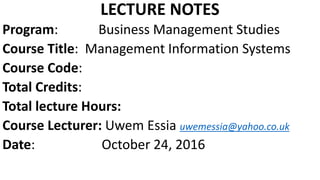 LECTURE NOTES
Program: Business Management Studies
Course Title: Management Information Systems
Course Code:
Total Credits:
Total lecture Hours:
Course Lecturer: Uwem Essia uwemessia@yahoo.co.uk
Date: October 24, 2016
 