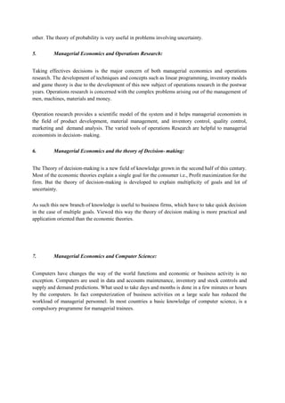 other. The theory of probability is very useful in problems involving uncertainty.
5. Managerial Economics and Operations Research:
Taking effectives decisions is the major concern of both managerial economics and operations
research. The development of techniques and concepts such as linear programming, inventory models
and game theory is due to the development of this new subject of operations research in the postwar
years. Operations research is concerned with the complex problems arising out of the management of
men, machines, materials and money.
Operation research provides a scientific model of the system and it helps managerial economists in
the field of product development, material management, and inventory control, quality control,
marketing and demand analysis. The varied tools of operations Research are helpful to managerial
economists in decision- making.
6. Managerial Economics and the theory of Decision- making:
The Theory of decision-making is a new field of knowledge grown in the second half of this century.
Most of the economic theories explain a single goal for the consumer i.e., Profit maximization for the
firm. But the theory of decision-making is developed to explain multiplicity of goals and lot of
uncertainty.
As such this new branch of knowledge is useful to business firms, which have to take quick decision
in the case of multiple goals. Viewed this way the theory of decision making is more practical and
application oriented than the economic theories.
7. Managerial Economics and Computer Science:
Computers have changes the way of the world functions and economic or business activity is no
exception. Computers are used in data and accounts maintenance, inventory and stock controls and
supply and demand predictions. What used to take days and months is done in a few minutes or hours
by the computers. In fact computerization of business activities on a large scale has reduced the
workload of managerial personnel. In most countries a basic knowledge of computer science, is a
compulsory programme for managerial trainees.
 