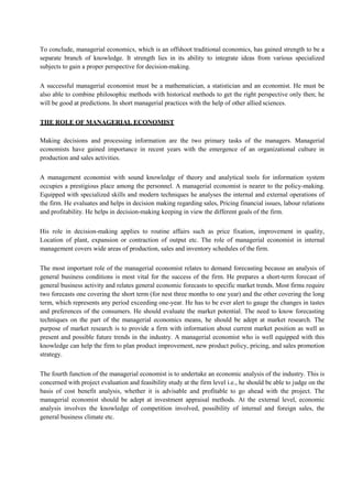 To conclude, managerial economics, which is an offshoot traditional economics, has gained strength to be a
separate branch of knowledge. It strength lies in its ability to integrate ideas from various specialized
subjects to gain a proper perspective for decision-making.
A successful managerial economist must be a mathematician, a statistician and an economist. He must be
also able to combine philosophic methods with historical methods to get the right perspective only then; he
will be good at predictions. In short managerial practices with the help of other allied sciences.
THE ROLE OF MANAGERIAL ECONOMIST
Making decisions and processing information are the two primary tasks of the managers. Managerial
economists have gained importance in recent years with the emergence of an organizational culture in
production and sales activities.
A management economist with sound knowledge of theory and analytical tools for information system
occupies a prestigious place among the personnel. A managerial economist is nearer to the policy-making.
Equipped with specialized skills and modern techniques he analyses the internal and external operations of
the firm. He evaluates and helps in decision making regarding sales, Pricing financial issues, labour relations
and profitability. He helps in decision-making keeping in view the different goals of the firm.
His role in decision-making applies to routine affairs such as price fixation, improvement in quality,
Location of plant, expansion or contraction of output etc. The role of managerial economist in internal
management covers wide areas of production, sales and inventory schedules of the firm.
The most important role of the managerial economist relates to demand forecasting because an analysis of
general business conditions is most vital for the success of the firm. He prepares a short-term forecast of
general business activity and relates general economic forecasts to specific market trends. Most firms require
two forecasts one covering the short term (for nest three months to one year) and the other covering the long
term, which represents any period exceeding one-year. He has to be ever alert to gauge the changes in tastes
and preferences of the consumers. He should evaluate the market potential. The need to know forecasting
techniques on the part of the managerial economics means, he should be adept at market research. The
purpose of market research is to provide a firm with information about current market position as well as
present and possible future trends in the industry. A managerial economist who is well equipped with this
knowledge can help the firm to plan product improvement, new product policy, pricing, and sales promotion
strategy.
The fourth function of the managerial economist is to undertake an economic analysis of the industry. This is
concerned with project evaluation and feasibility study at the firm level i.e., he should be able to judge on the
basis of cost benefit analysis, whether it is advisable and profitable to go ahead with the project. The
managerial economist should be adept at investment appraisal methods. At the external level, economic
analysis involves the knowledge of competition involved, possibility of internal and foreign sales, the
general business climate etc.
 