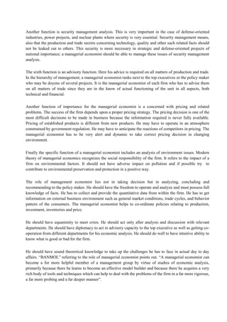 Another function is security management analysis. This is very important in the case of defense-oriented
industries, power projects, and nuclear plants where security is very essential. Security management means,
also that the production and trade secrets concerning technology, quality and other such related facts should
not be leaked out to others. This security is more necessary in strategic and defense-oriented projects of
national importance; a managerial economist should be able to manage these issues of security management
analysis.
The sixth function is an advisory function. Here his advice is required on all matters of production and trade.
In the hierarchy of management, a managerial economist ranks next to the top executives or the policy maker
who may be doyens of several projects. It is the managerial economist of each firm who has to advise them
on all matters of trade since they are in the know of actual functioning of the unit in all aspects, both
technical and financial.
Another function of importance for the managerial economist is a concerned with pricing and related
problems. The success of the firm depends upon a proper pricing strategy. The pricing decision is one of the
most difficult decisions to be made in business because the information required is never fully available.
Pricing of established products is different from new products. He may have to operate in an atmosphere
constrained by government regulation. He may have to anticipate the reactions of competitors in pricing. The
managerial economist has to be very alert and dynamic to take correct pricing decision in changing
environment.
Finally the specific function of a managerial economist includes an analysis of environment issues. Modern
theory of managerial economics recognizes the social responsibility of the firm. It refers to the impact of a
firm on environmental factors. It should not have adverse impact on pollution and if possible try to
contribute to environmental preservation and protection in a positive way.
The role of management economist lies not in taking decision but in analyzing, concluding and
recommending to the policy maker. He should have the freedom to operate and analyze and must possess full
knowledge of facts. He has to collect and provide the quantitative data from within the firm. He has to get
information on external business environment such as general market conditions, trade cycles, and behavior
pattern of the consumers. The managerial economist helps to co-ordinate policies relating to production,
investment, inventories and price.
He should have equanimity to meet crisis. He should act only after analysis and discussion with relevant
departments. He should have diplomacy to act in advisory capacity to the top executive as well as getting co-
operation from different departments for his economic analysis. He should do well to have intuitive ability to
know what is good or bad for the firm.
He should have sound theoretical knowledge to take up the challenges he has to face in actual day to day
affairs. “BANMOL” referring to the role of managerial economist points out. “A managerial economist can
become a for more helpful member of a management group by virtue of studies of economic analysis,
primarily because there he learns to become an effective model builder and because there he acquires a very
rich body of tools and techniques which can help to deal with the problems of the firm in a far more rigorous,
a far more probing and a far deeper manner”.
 