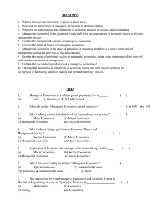 QUESTIONS
1. What is managerial economics? Explain its focus are as
2. Point out the importance of managerial economics in decision making
3. What are the contributions and limitations of economic analysis in business decision making
4. Managerial Economics is the discipline which deals with the applications of economic theory to business
management discuss.
5. Explain the fundamental concepts of managerial economics
6. Discuss the nature & Scope of Managerial economics
7. Managerial Economics is the study of allocation of resources available to a firm or other unit of
management among the activities of that unit explains.
8. Explain the nature of problems studies in managerial economics. What is the importance of the study of
such problems in business management?
9. Explain the role and responsibilities of a managerial economics?
10. “Managerial Economics is integration of economic theory and with business practice for
the purpose of facilitating decision making and forward planning” explain.
QUIZ
1. Managerial Economics as a subject gained popularity first in . ( )
(a) India (b) Germany (c) U.S.A (d) England
2. When the subject Managerial Economics gained popularity? ( ) (a) 1950 (b) 1949
3. Which subject studies the behavior of the firm in theory and practice? ( )
(a) Micro Economics (b) Macro Economics
(c) Managerial Economics (d) Welfare Economics
4. Which subject bridges gap between Economic Theory and
Management Practice? ( )
(a) Welfare Economics (b) Micro Economics
(c) Managerial Economics (d) Macro Economics
5. Application of Economics for managerial decision-making is called . ( )
(a) Macro Economics (b) Welfare Economics
(c) Managerial Economics (d) Micro Economics
6. Which areas covered by the subject “Managerial Economics”. ( )
(a) Operational issues (b) Environmental issues
(c) Operational & Environmental issues (d) None
7. The relationship between Managerial Economics and Economic Theory is
like that of Engineering Science to Physics (or) Medicine to . ( )
(a) Mathematics (b) Economics
(c) Biology (d) Accountancy
 